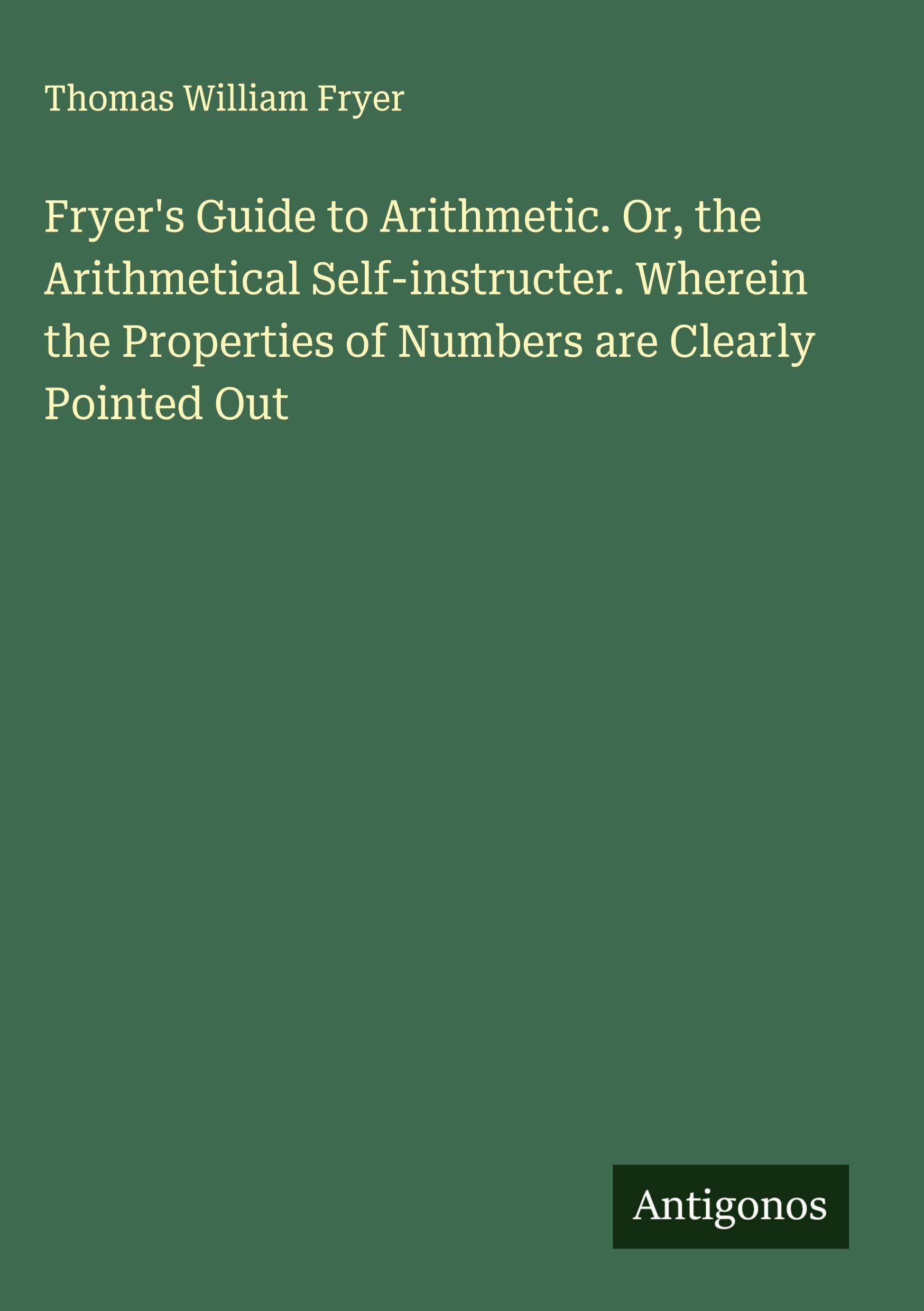 Fryer's Guide to Arithmetic. Or, the Arithmetical Self-instructer. Wherein the Properties of Numbers are Clearly Pointed Out Classics