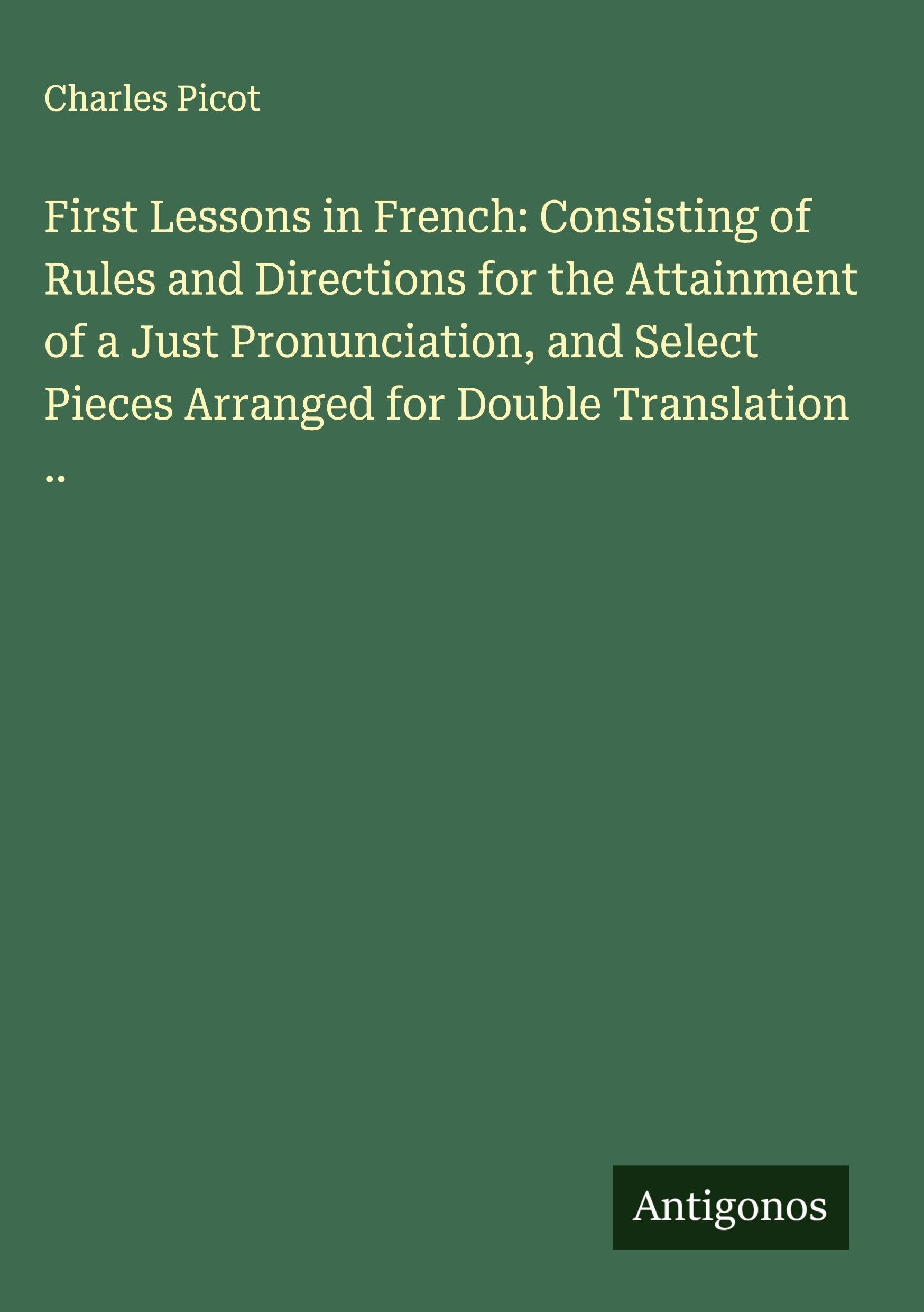 First Lessons in French: Consisting of Rules and Directions for the Attainment of a Just Pronunciation, and Select Pieces Arranged for Double Translation .. Classics