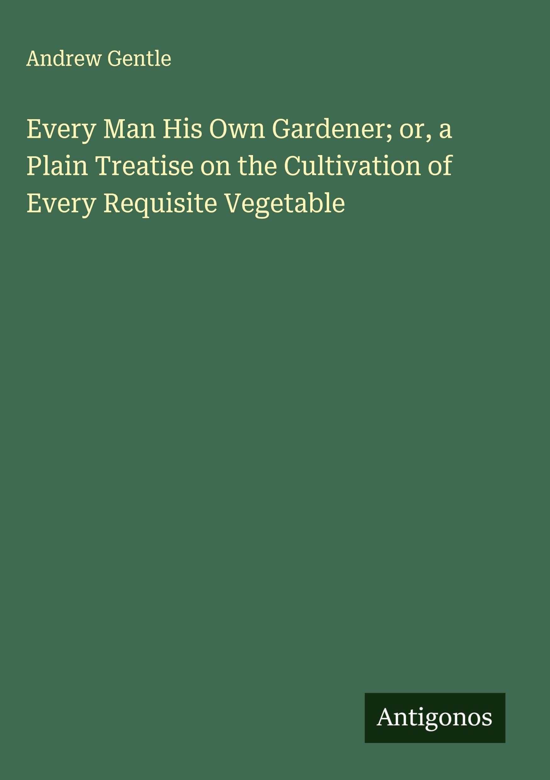 Every Man His Own Gardener; or, a Plain Treatise on the Cultivation of Every Requisite Vegetable Classics