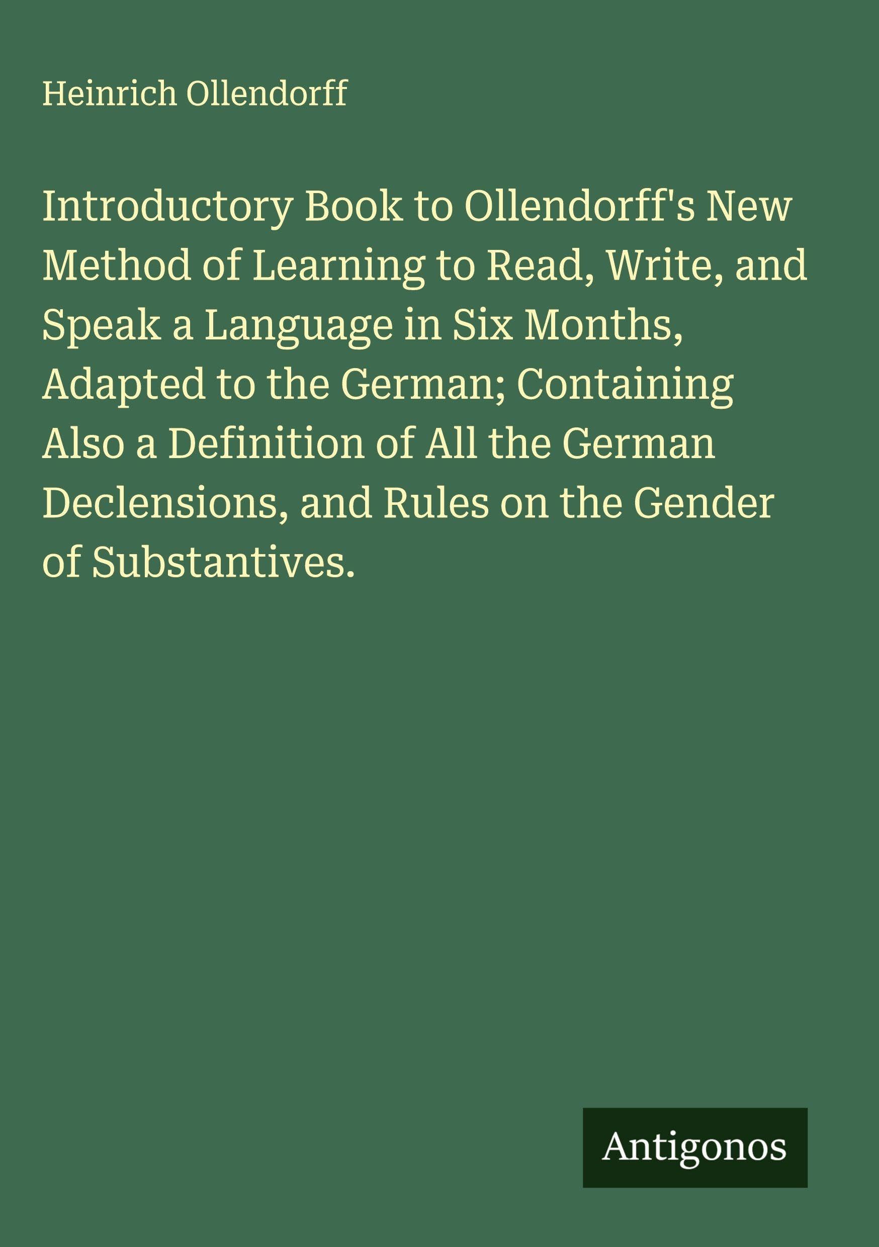Introductory Book to Ollendorff's New Method of Learning to Read, Write, and Speak a Language in Six Months, Adapted to the German; Containing Also a Definition of All the German Declensions, and Rules on the Gender of Substantives. Classics