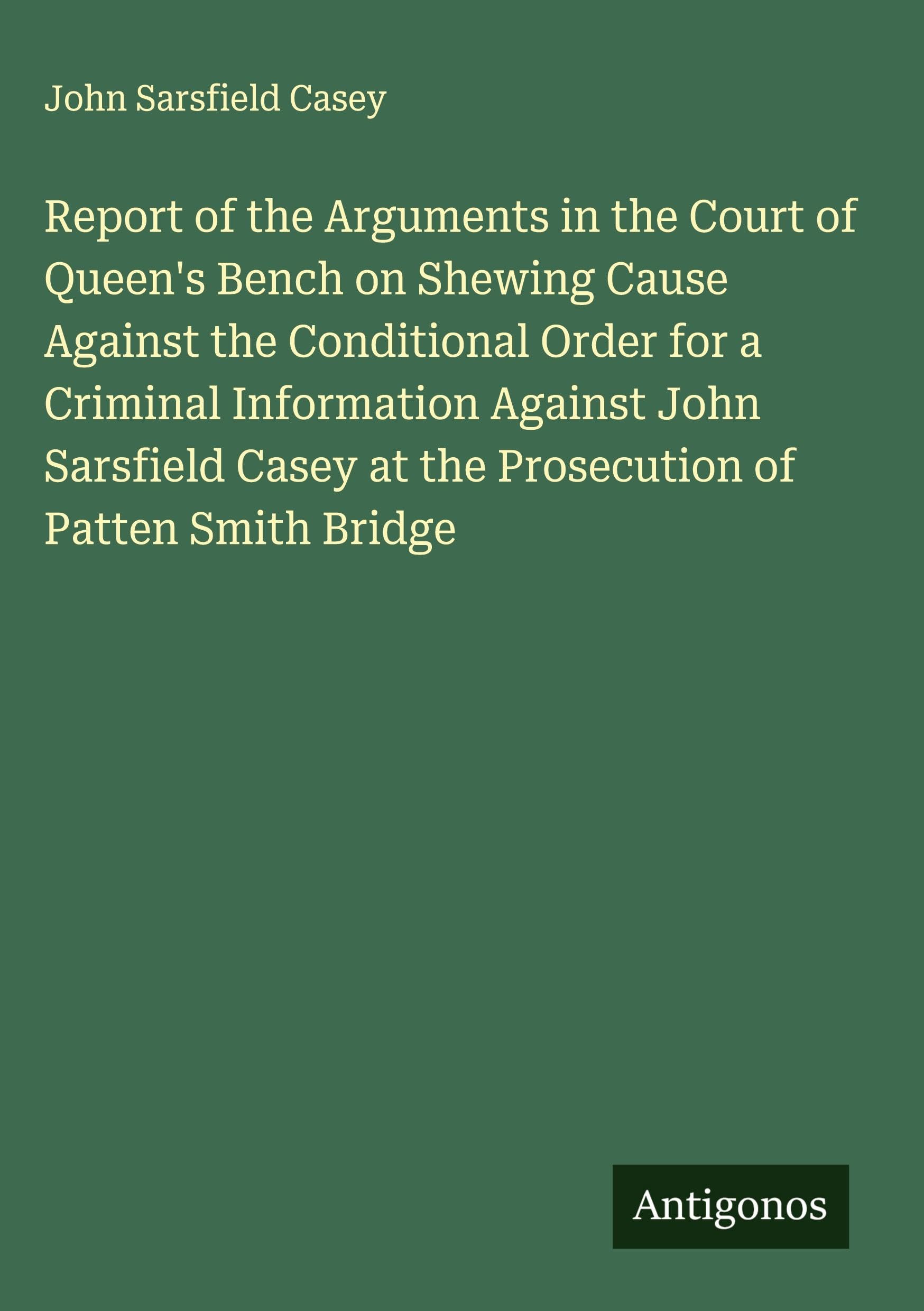 Report of the Arguments in the Court of Queen's Bench on Shewing Cause Against the Conditional Order for a Criminal Information Against John Sarsfield Casey at the Prosecution of Patten Smith Bridge Classics