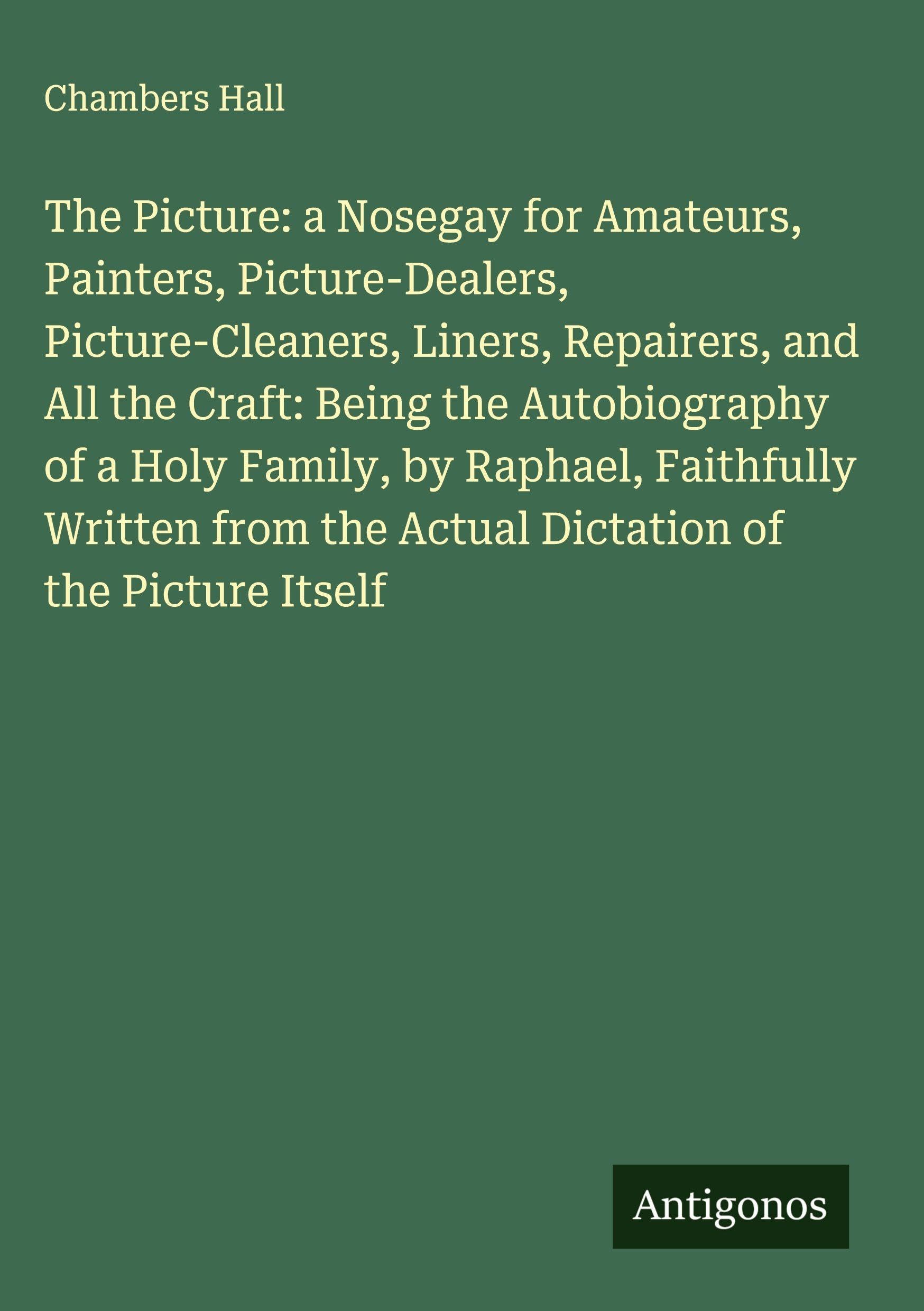 The Picture: a Nosegay for Amateurs, Painters, Picture-Dealers, Picture-Cleaners, Liners, Repairers, and All the Craft: Being the Autobiography of a Holy Family, by Raphael, Faithfully Written from the Actual Dictation of the Picture Itself Classics