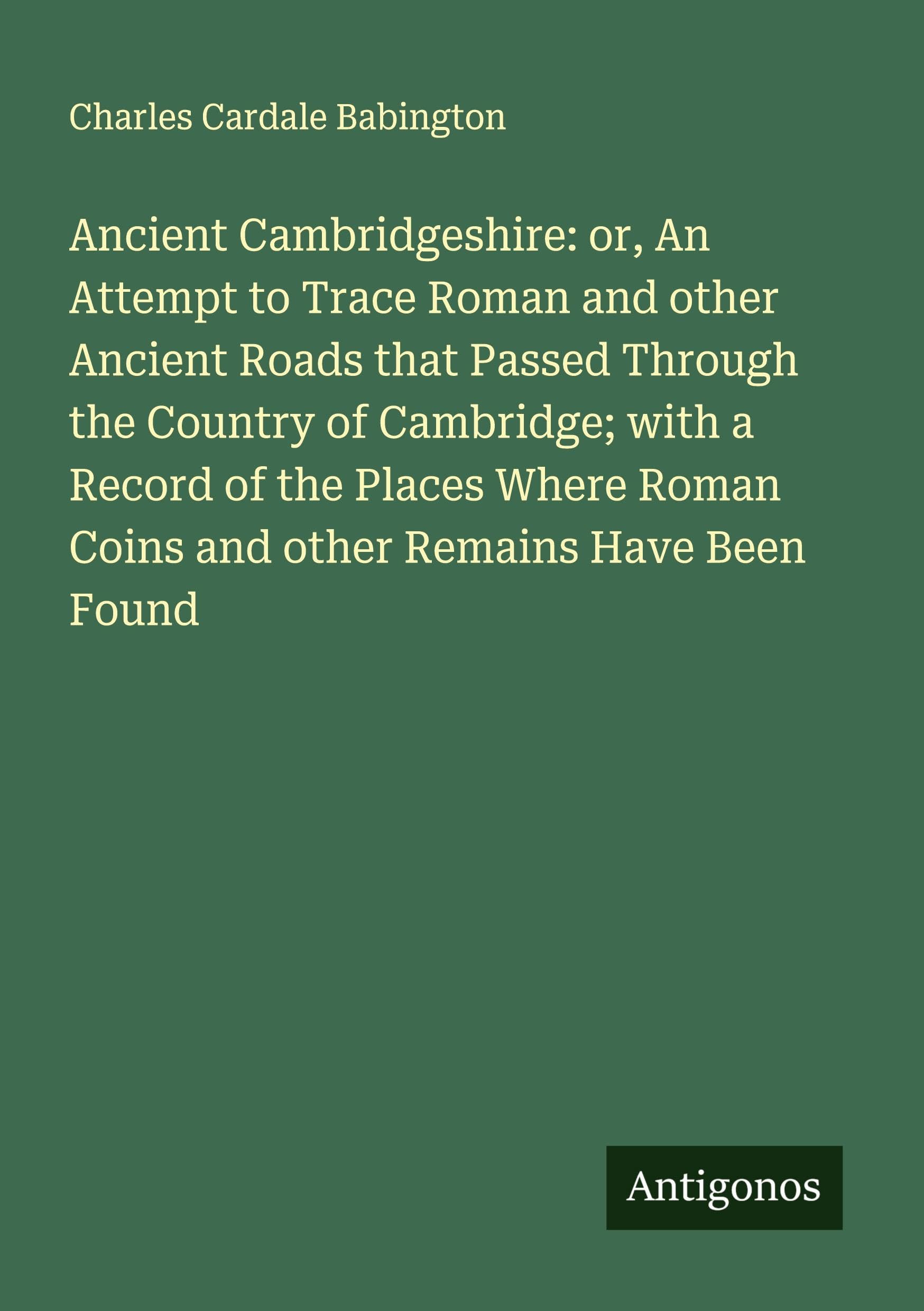 Ancient Cambridgeshire: or, An Attempt to Trace Roman and other Ancient Roads that Passed Through the Country of Cambridge; with a Record of the Places Where Roman Coins and other Remains Have Been Found Classics