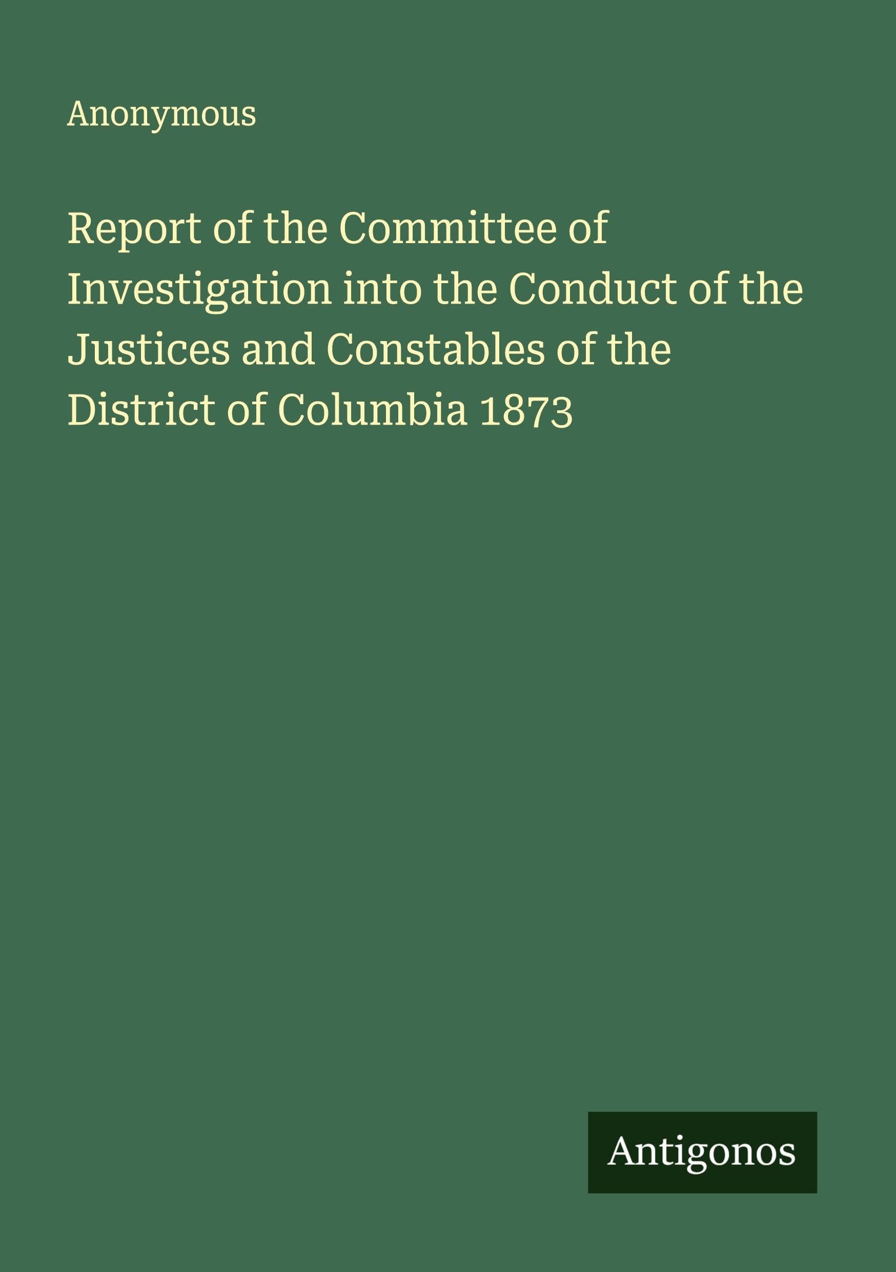 Report of the Committee of Investigation into the Conduct of the Justices and Constables of the District of Columbia 1873 Classics