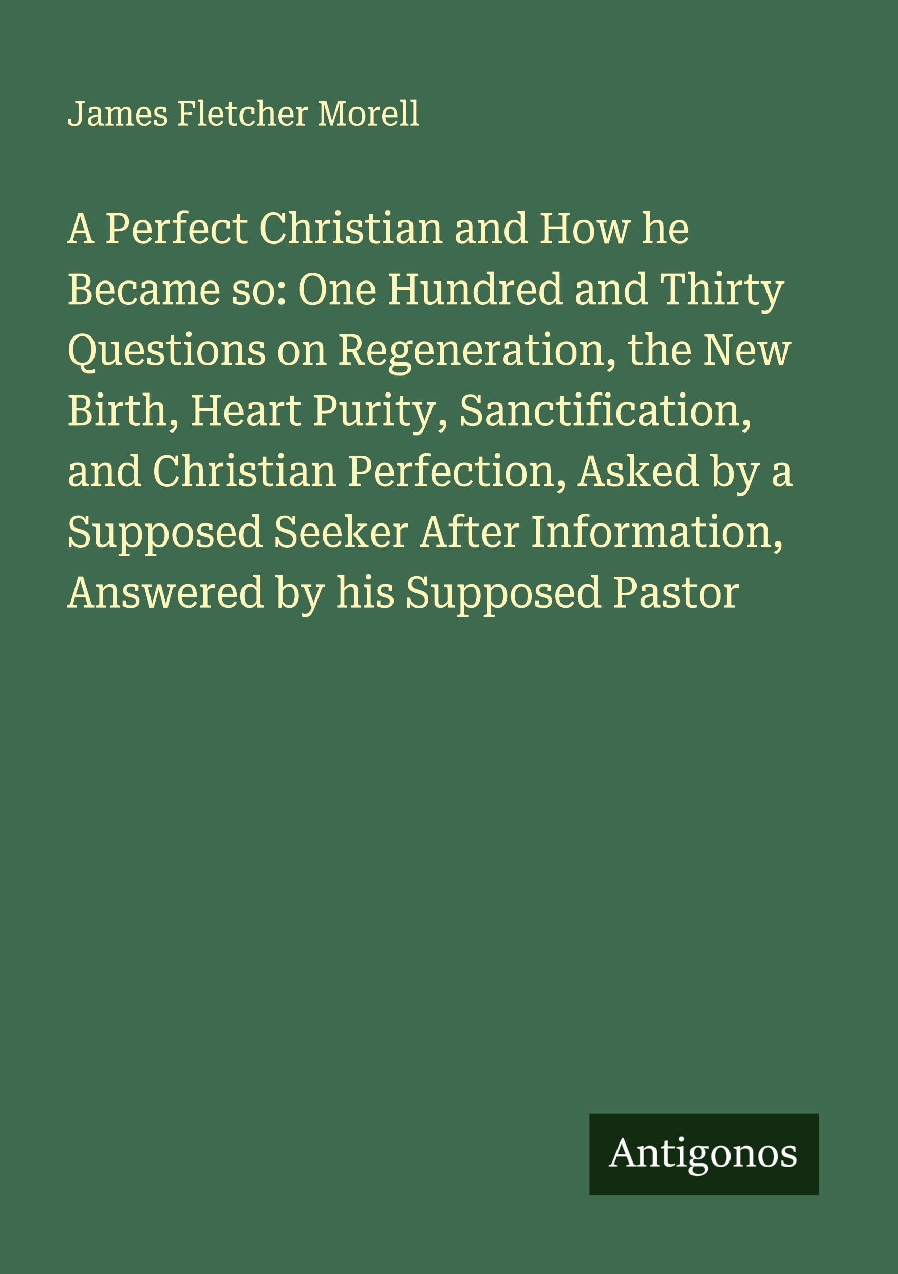 A Perfect Christian and How he Became so: One Hundred and Thirty Questions on Regeneration, the New Birth, Heart Purity, Sanctification, and Christian Perfection, Asked by a Supposed Seeker After Information, Answered by his Supposed Pastor Classics