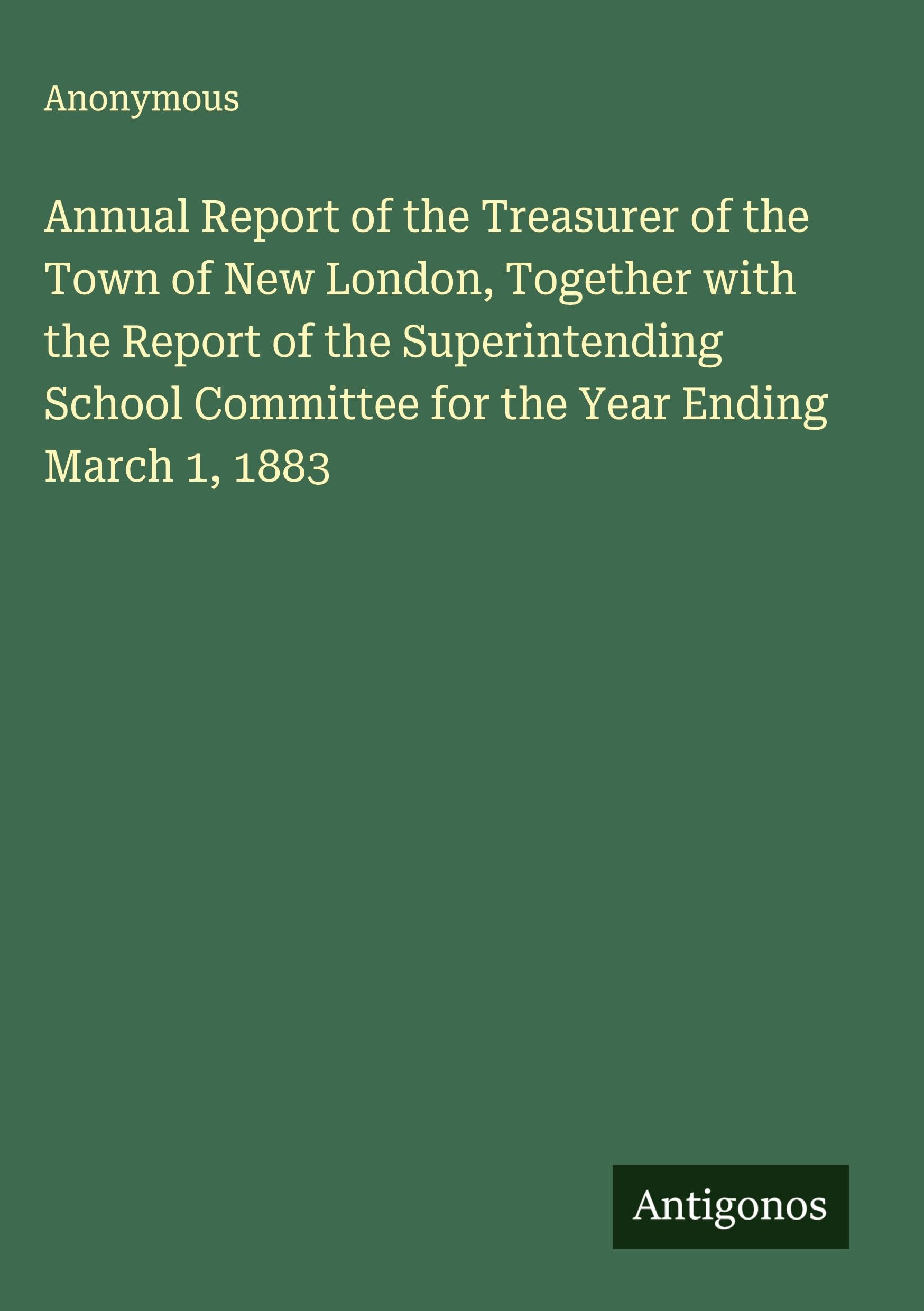Annual Report of the Treasurer of the Town of New London, Together with the Report of the Superintending School Committee for the Year Ending March 1, 1883 Classics