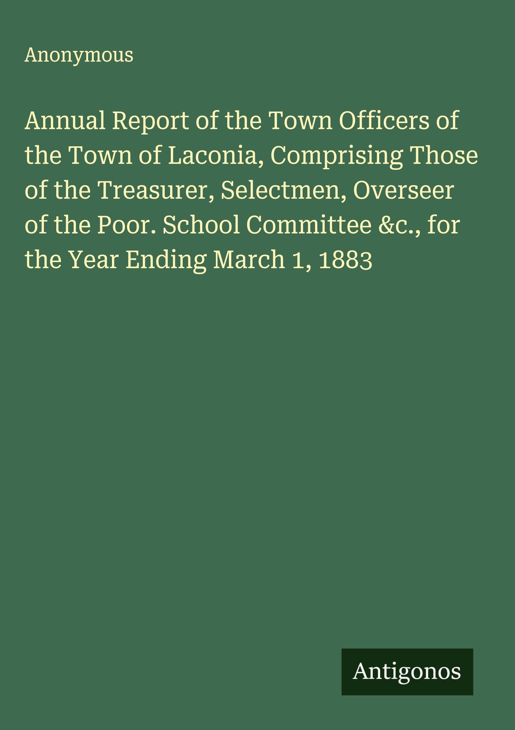 Annual Report of the Town Officers of the Town of Laconia, Comprising Those of the Treasurer, Selectmen, Overseer of the Poor. School Committee &c., for the Year Ending March 1, 1883 Classics
