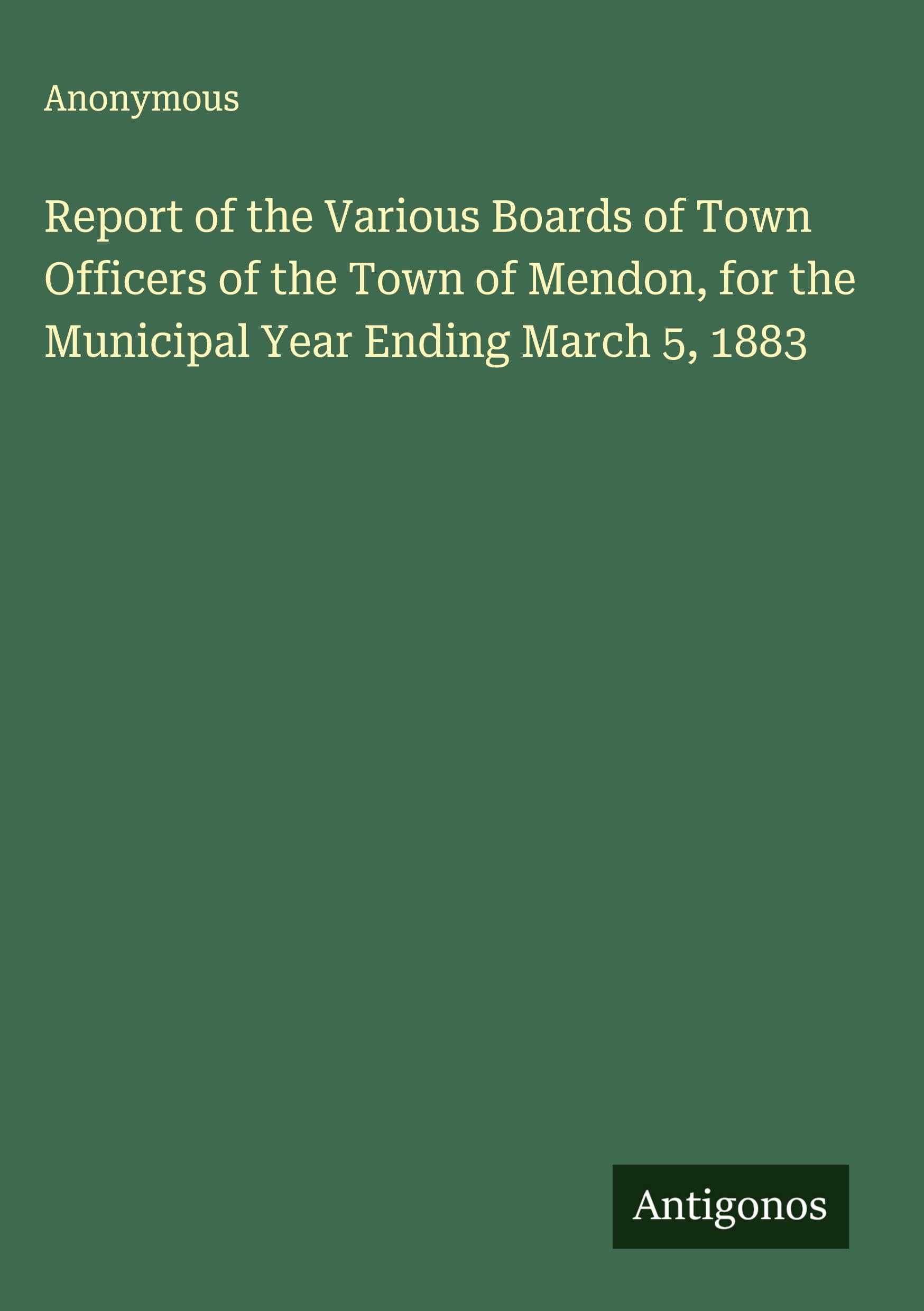 Report of the Various Boards of Town Officers of the Town of Mendon, for the Municipal Year Ending March 5, 1883 Classics