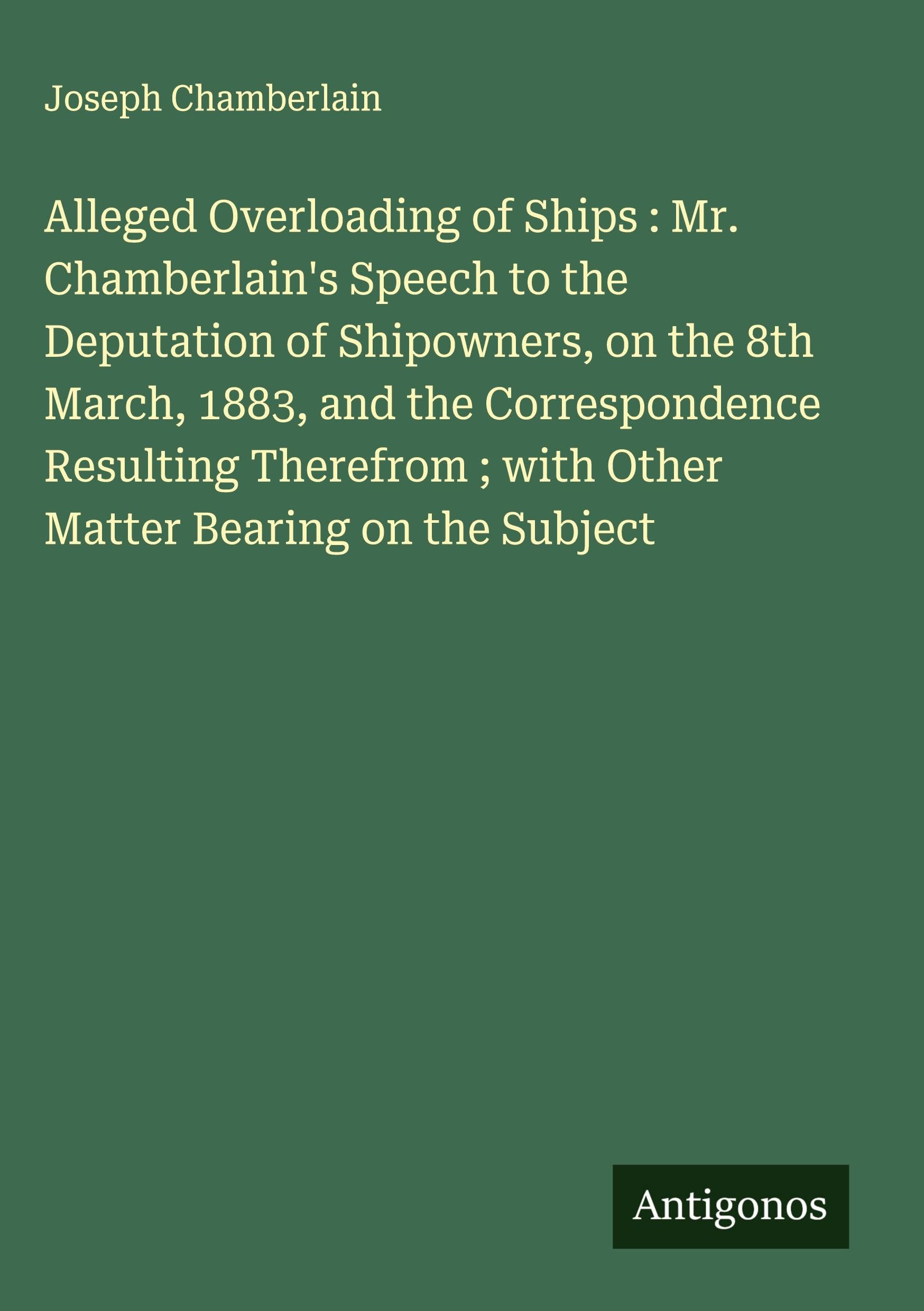 Alleged Overloading of Ships : Mr. Chamberlain's Speech to the Deputation of Shipowners, on the 8th March, 1883, and the Correspondence Resulting Therefrom ; with Other Matter Bearing on the Subject Classics