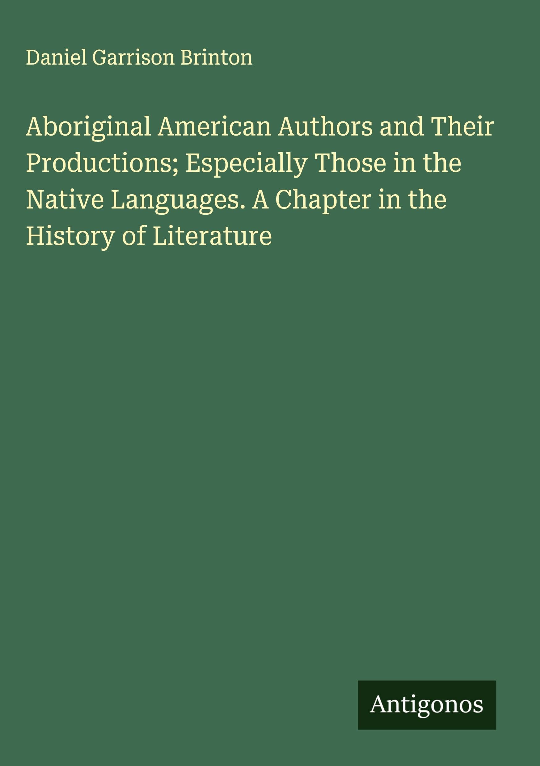 Aboriginal American Authors and Their Productions; Especially Those in the Native Languages. A Chapter in the History of Literature Classics