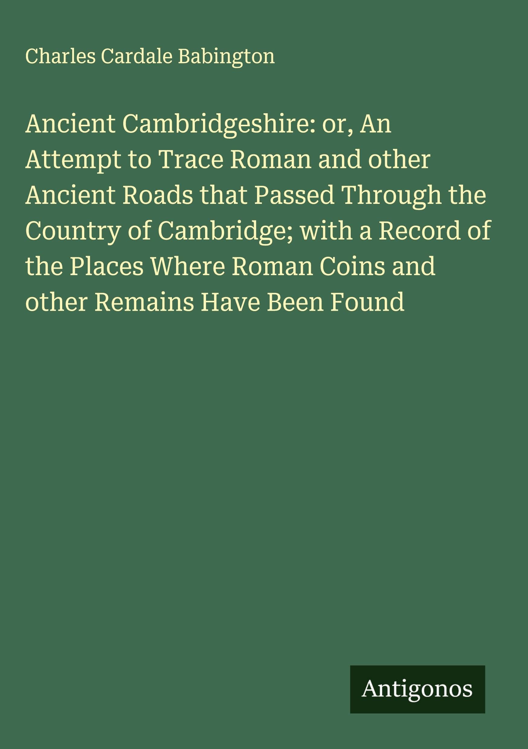 Ancient Cambridgeshire: or, An Attempt to Trace Roman and other Ancient Roads that Passed Through the Country of Cambridge; with a Record of the Places Where Roman Coins and other Remains Have Been Found Classics