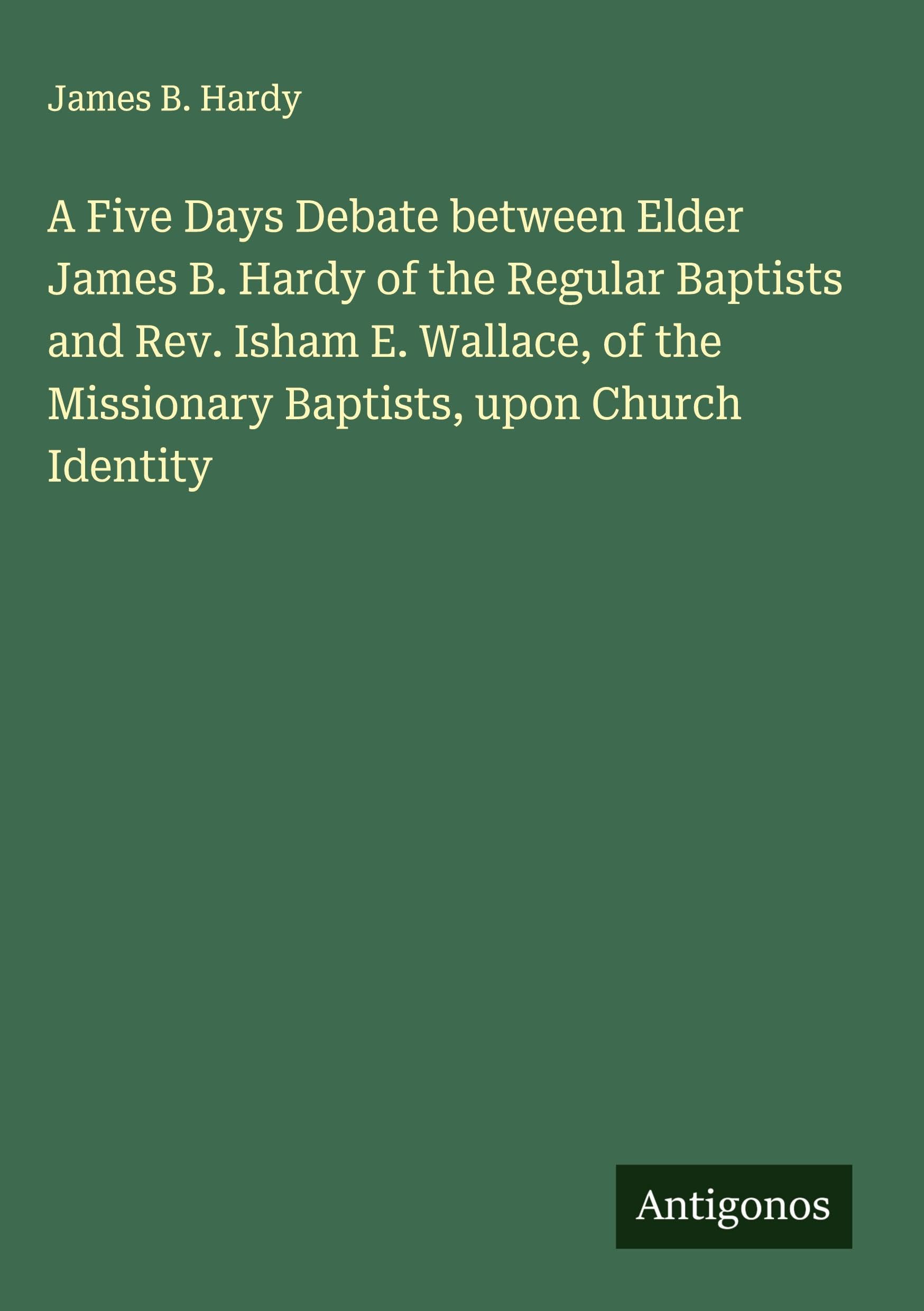 A Five Days Debate between Elder James B. Hardy of the Regular Baptists and Rev. Isham E. Wallace, of the Missionary Baptists, upon Church Identity Classics