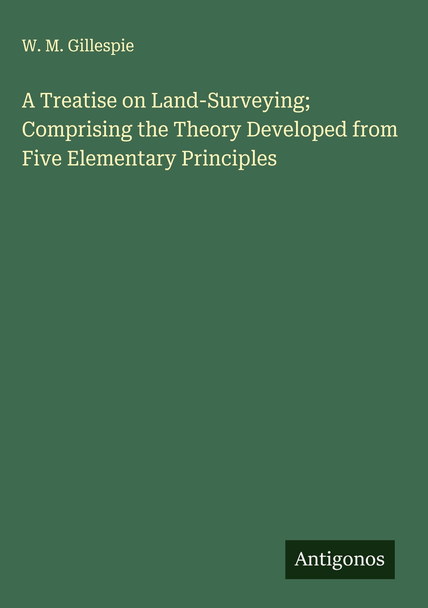 A Treatise on Land-Surveying; Comprising the Theory Developed from Five Elementary Principles Classics