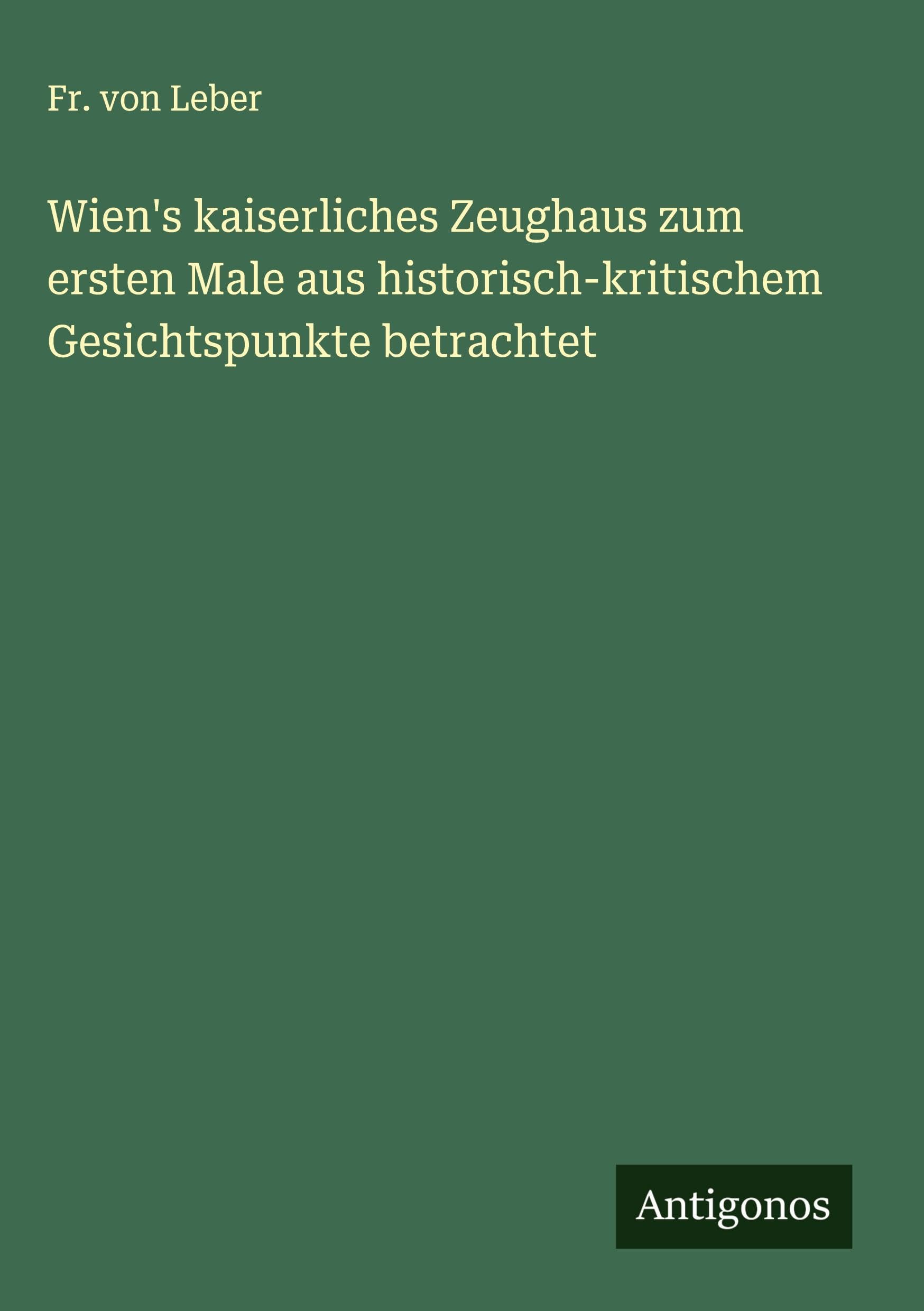 Wien's kaiserliches Zeughaus zum ersten Male aus historisch-kritischem Gesichtspunkte betrachtet Classics