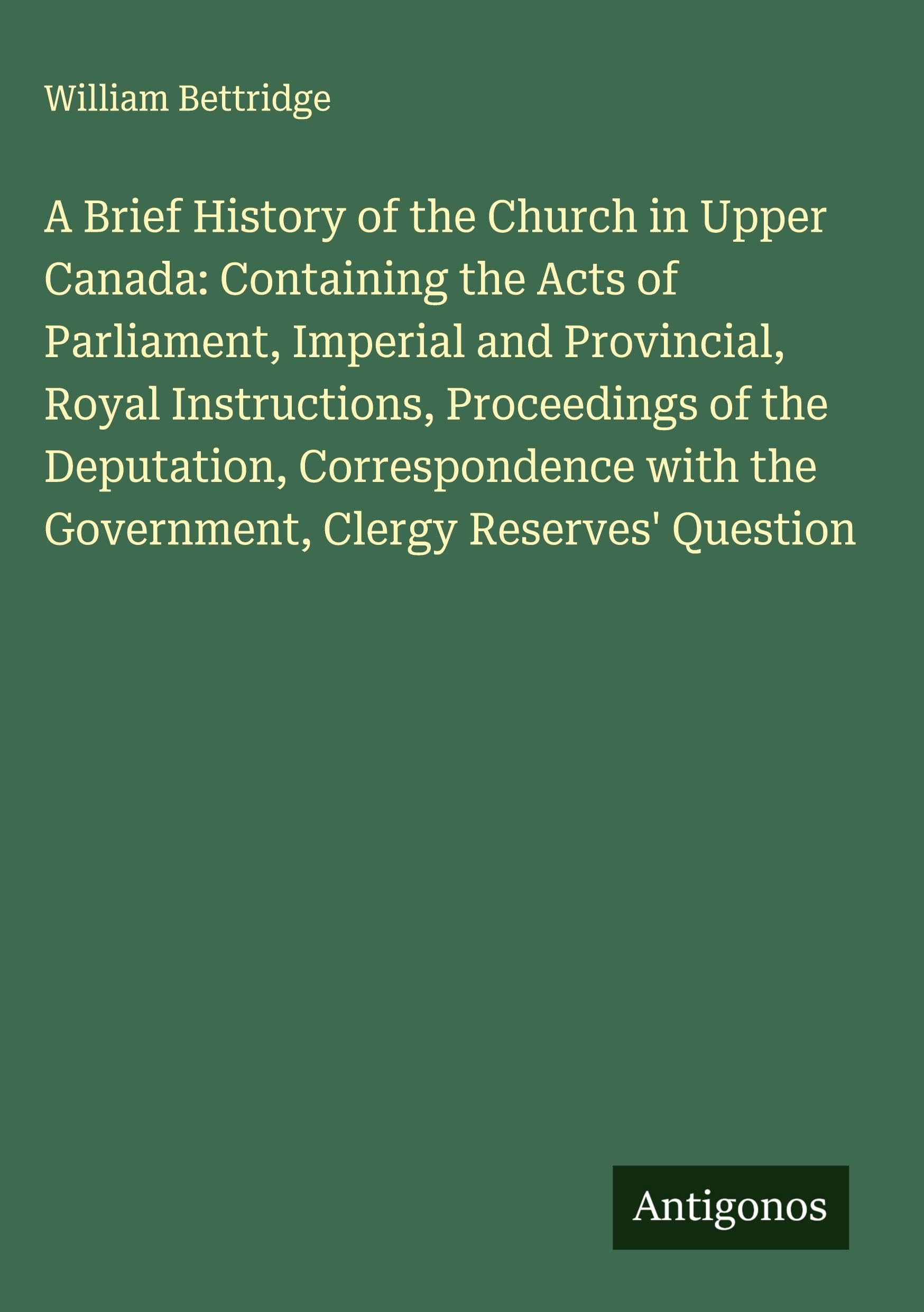 A Brief History of the Church in Upper Canada: Containing the Acts of Parliament, Imperial and Provincial, Royal Instructions, Proceedings of the Deputation, Correspondence with the Government, Clergy Reserves' Question Classics