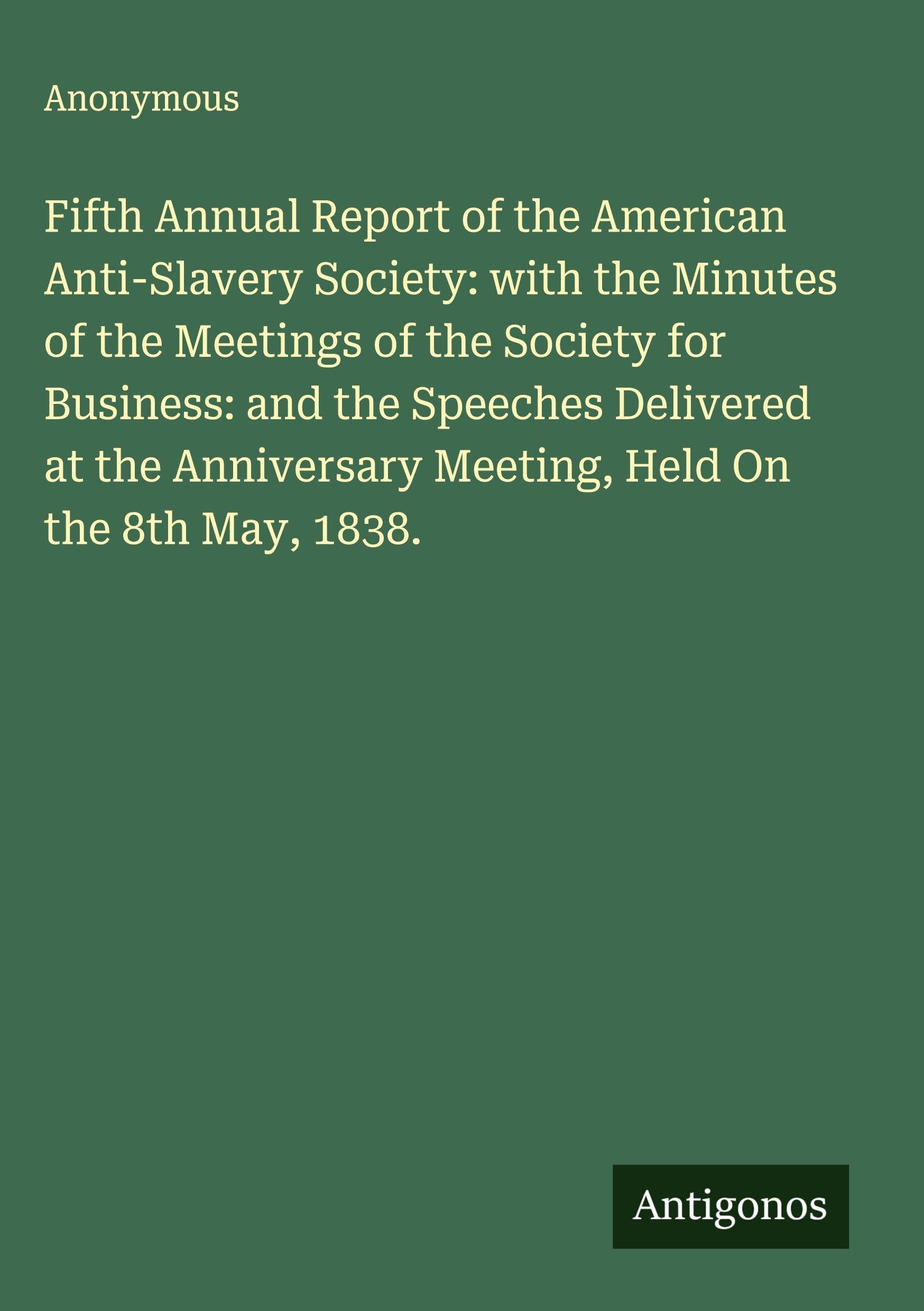 Fifth Annual Report of the American Anti-Slavery Society: with the Minutes of the Meetings of the Society for Business: and the Speeches Delivered at the Anniversary Meeting, Held On the 8th May, 1838. Classics