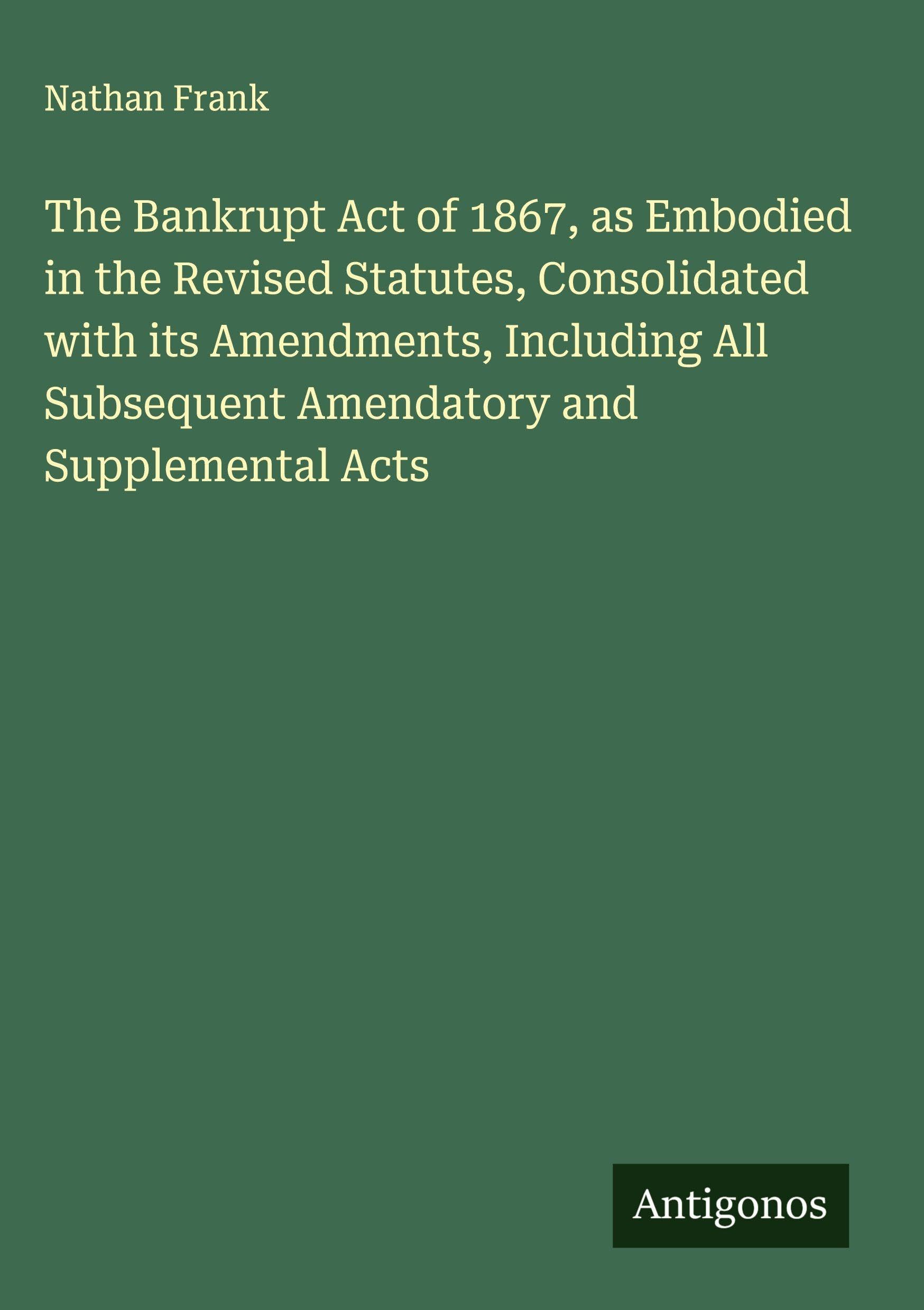 The Bankrupt Act of 1867, as Embodied in the Revised Statutes, Consolidated with its Amendments, Including All Subsequent Amendatory and Supplemental Acts Classics