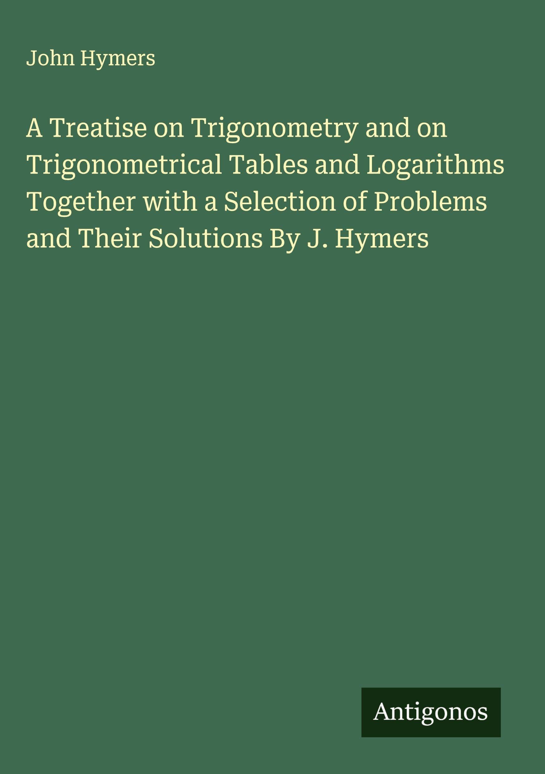 A Treatise on Trigonometry and on Trigonometrical Tables and Logarithms Together with a Selection of Problems and Their Solutions By J. Hymers Classics
