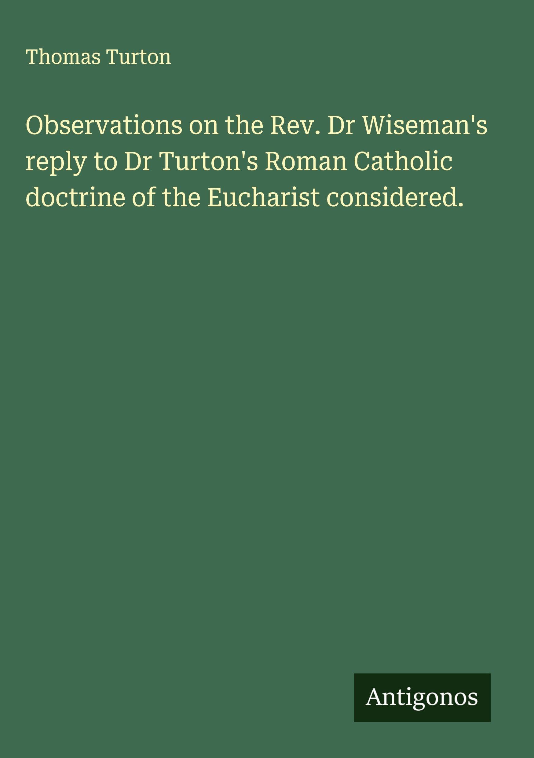 Observations on the Rev. Dr Wiseman's reply to Dr Turton's Roman Catholic doctrine of the Eucharist considered. Classics