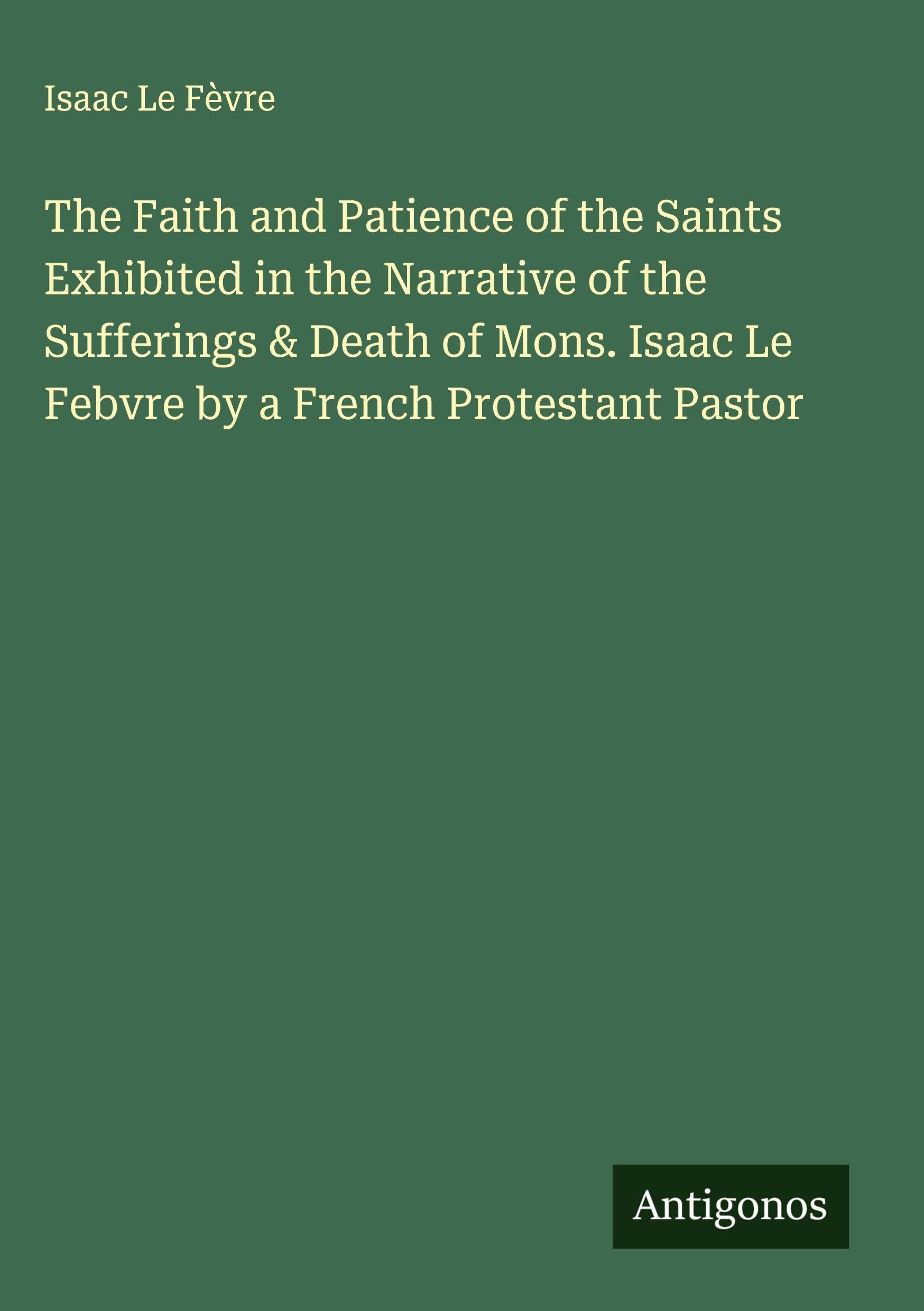 The Faith and Patience of the Saints Exhibited in the Narrative of the Sufferings & Death of Mons. Isaac Le Febvre by a French Protestant Pastor Classics