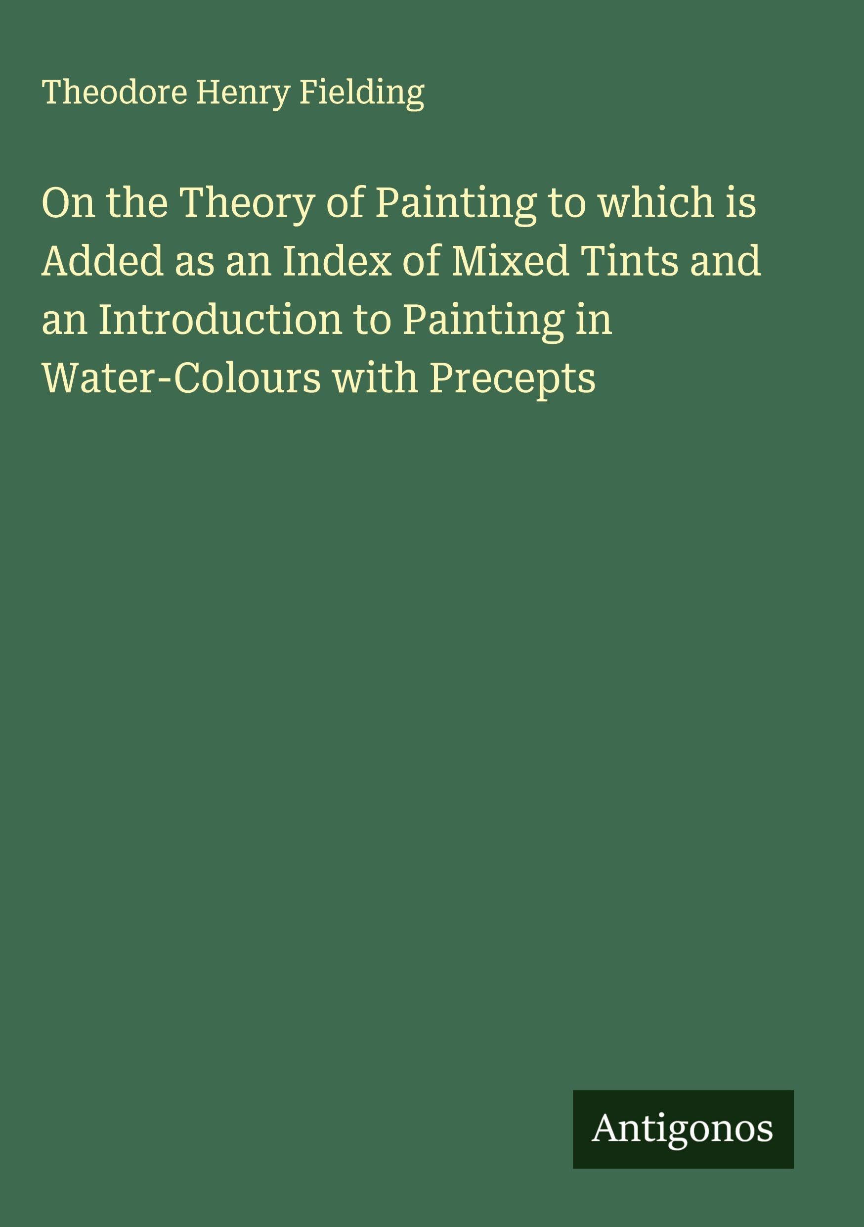 On the Theory of Painting to which is Added as an Index of Mixed Tints and an Introduction to Painting in Water-Colours with Precepts Classics