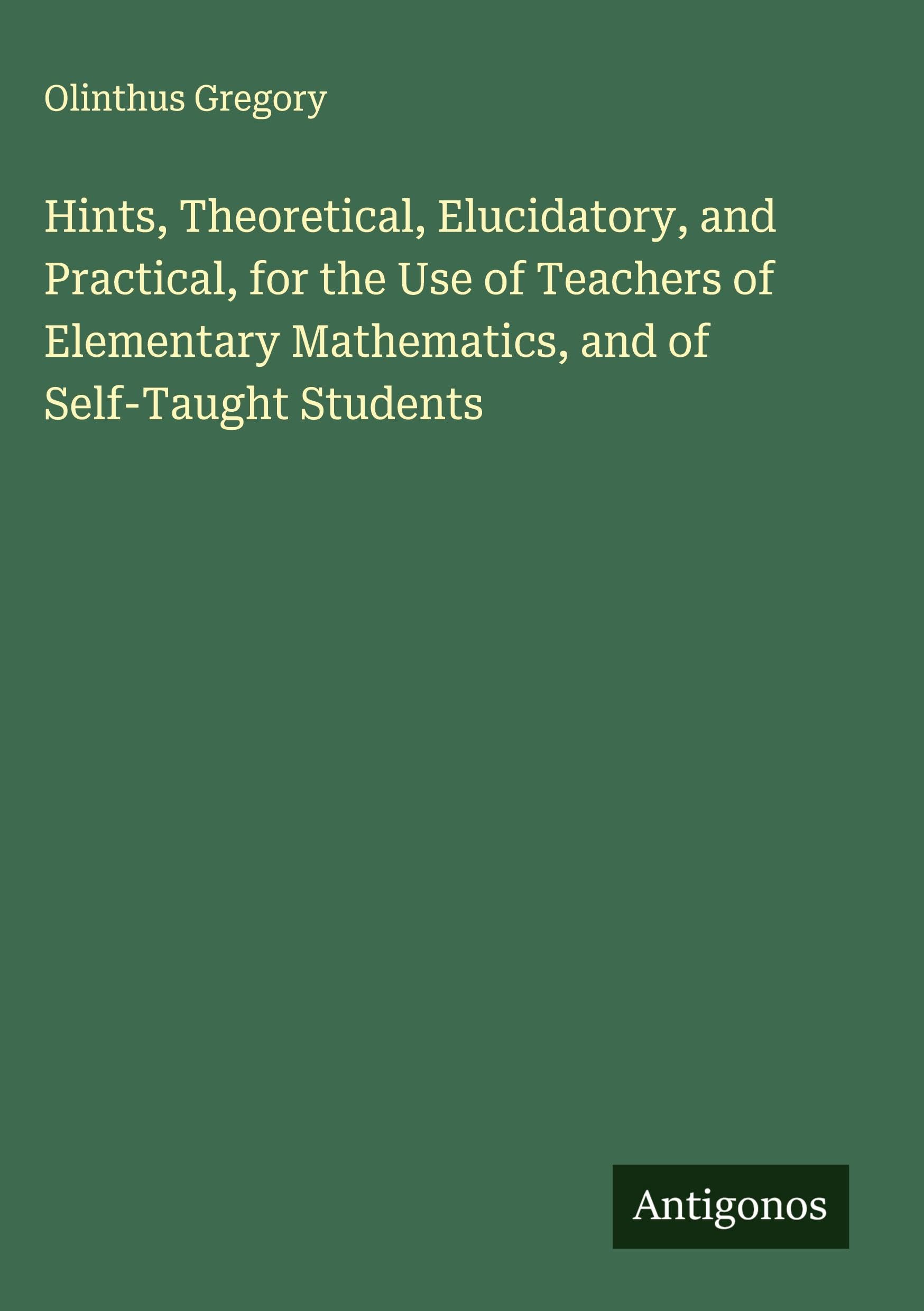 Hints, Theoretical, Elucidatory, and Practical, for the Use of Teachers of Elementary Mathematics, and of Self-Taught Students Classics