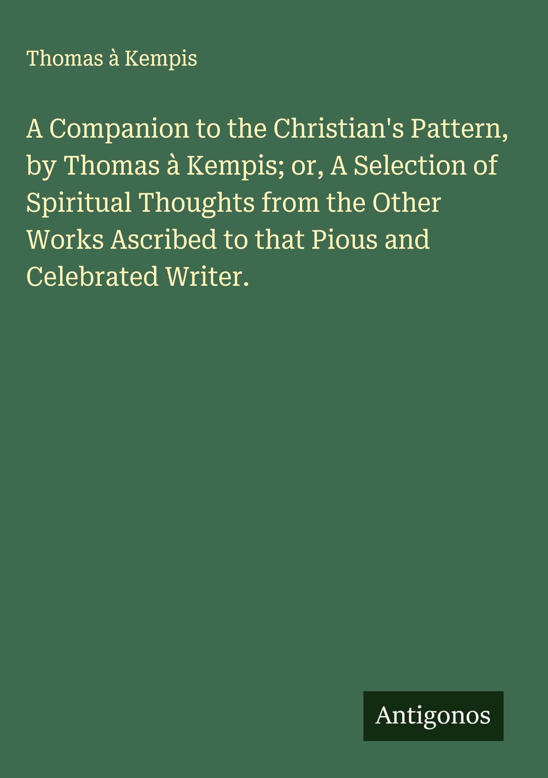 A Companion to the Christian's Pattern, by Thomas à Kempis; or, A Selection of Spiritual Thoughts from the Other Works Ascribed to that Pious and Celebrated Writer. Classics