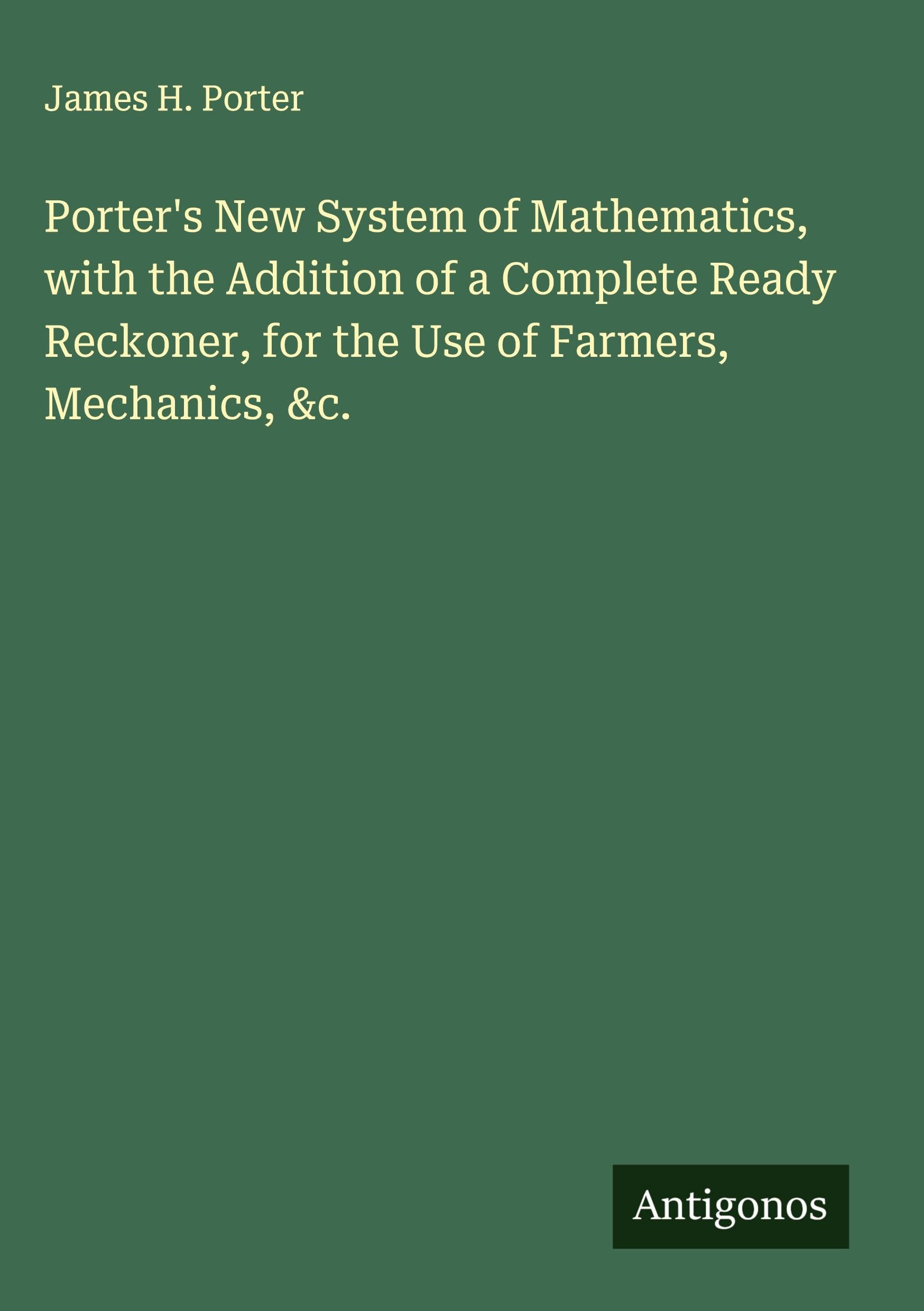 Porter's New System of Mathematics, with the Addition of a Complete Ready Reckoner, for the Use of Farmers, Mechanics, &c. Classics