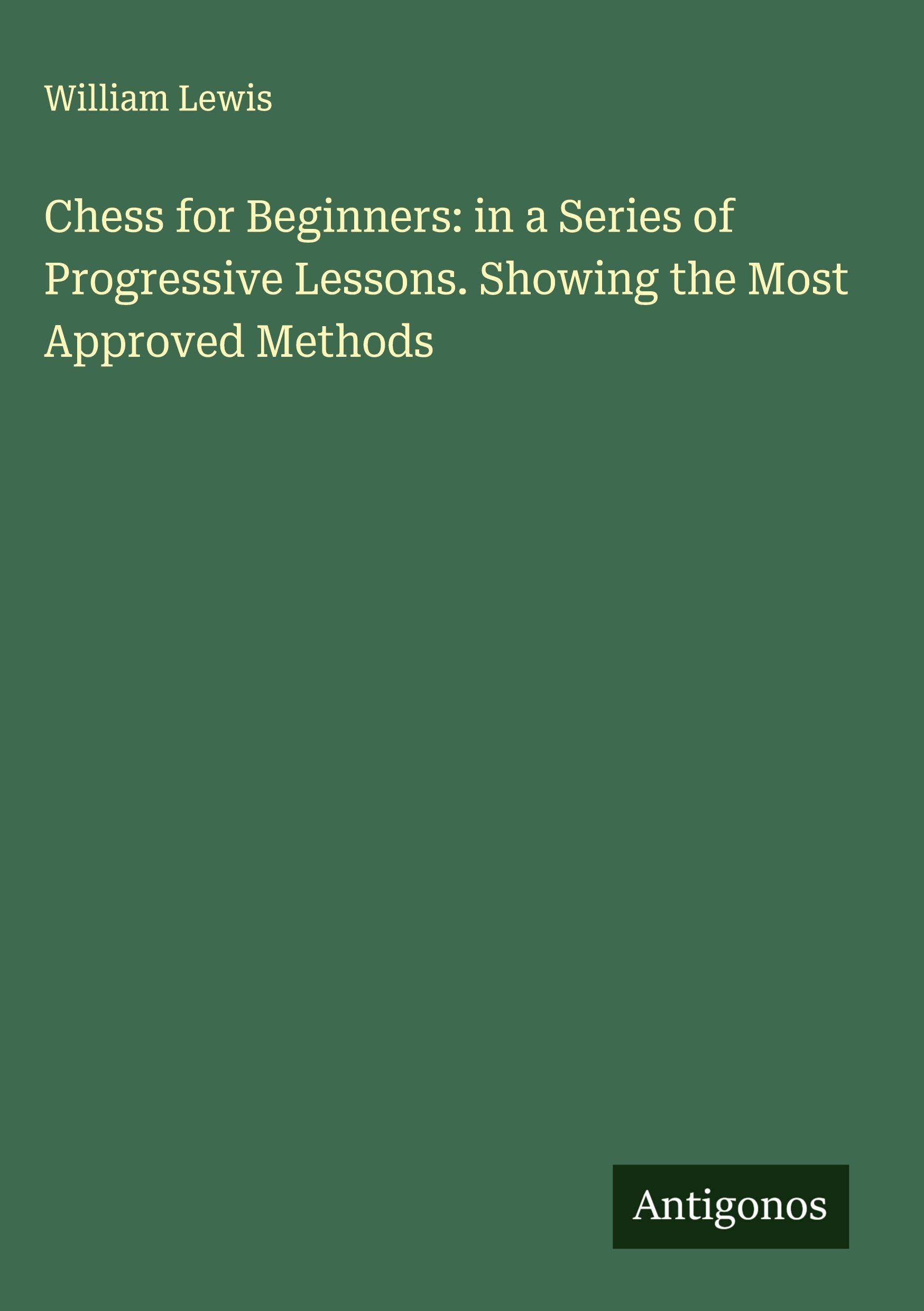 Chess for Beginners: in a Series of Progressive Lessons. Showing the Most Approved Methods Classics