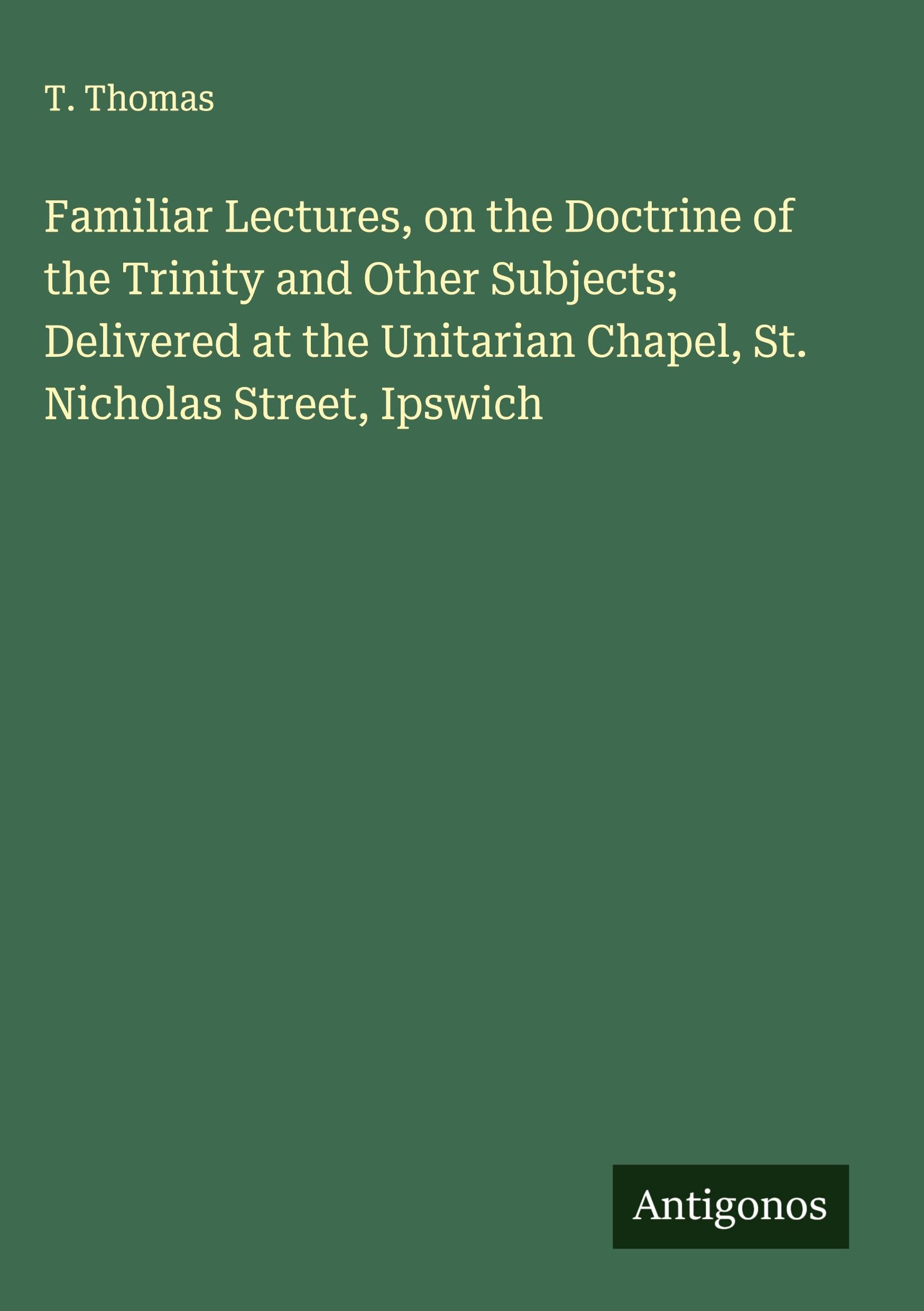 Familiar Lectures, on the Doctrine of the Trinity and Other Subjects; Delivered at the Unitarian Chapel, St. Nicholas Street, Ipswich Classics