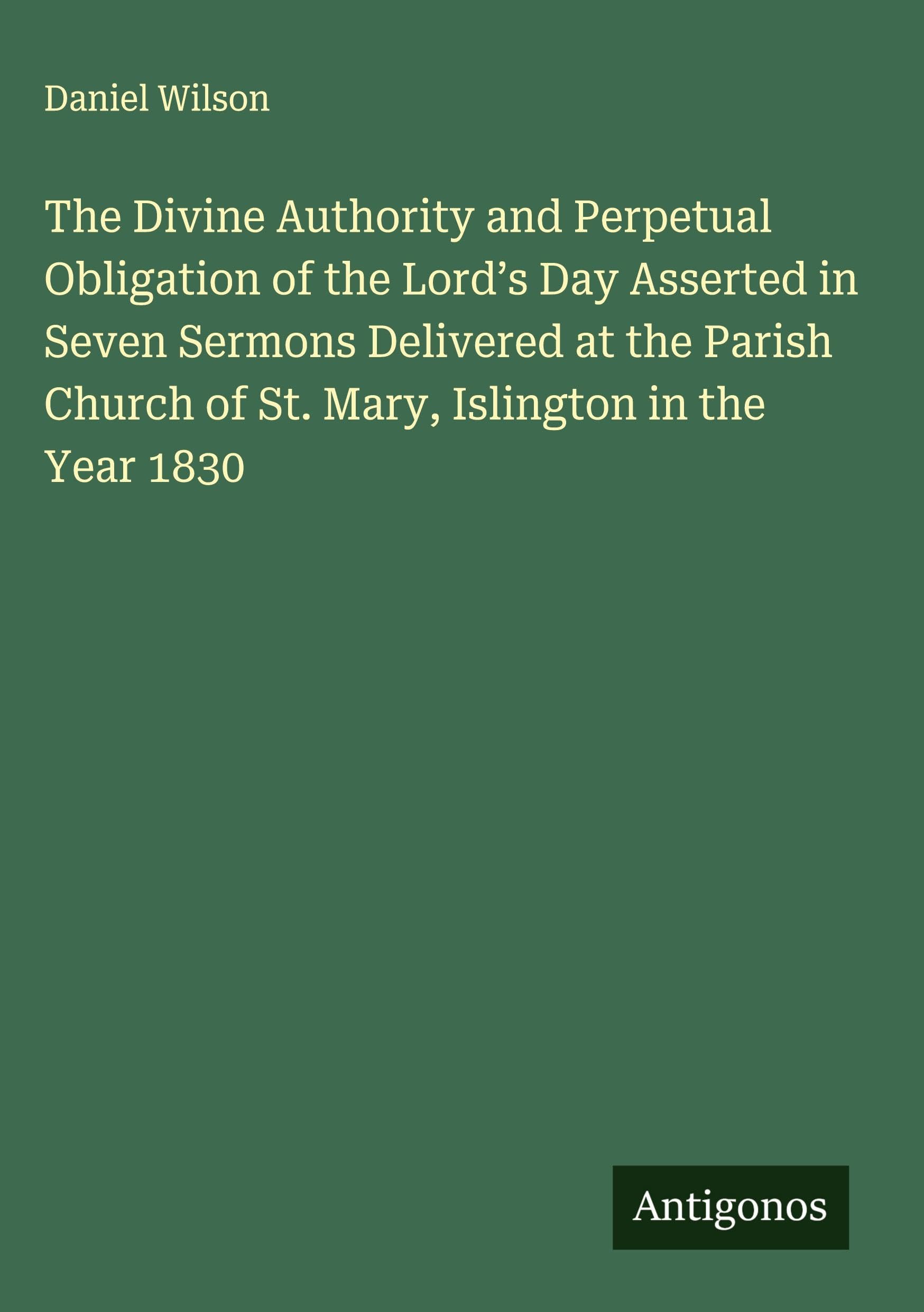 The Divine Authority and Perpetual Obligation of the Lord's Day Asserted in Seven Sermons Delivered at the Parish Church of St. Mary, Islington in the Year 1830 Classics
