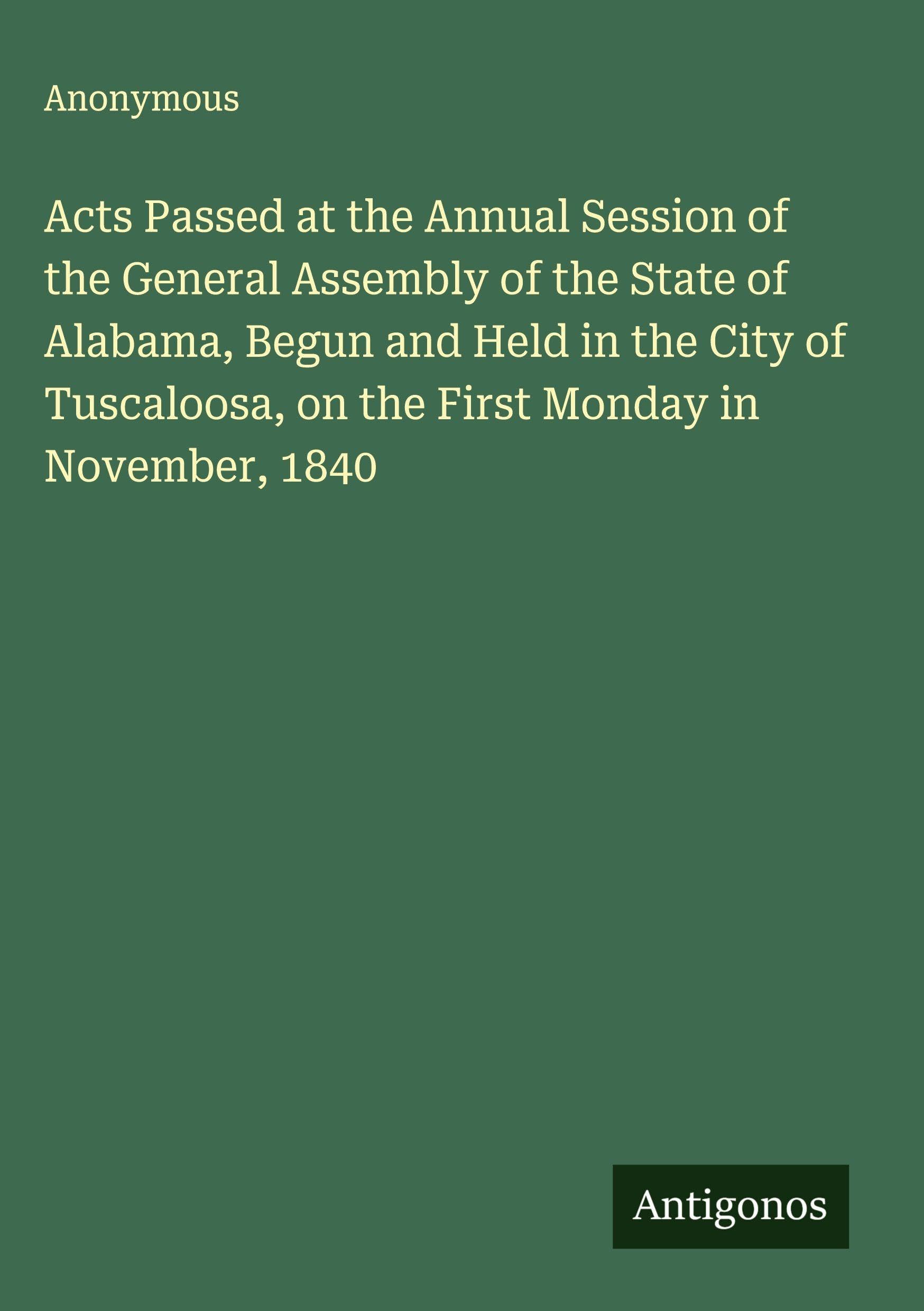 Acts Passed at the Annual Session of the General Assembly of the State of Alabama, Begun and Held in the City of Tuscaloosa, on the First Monday in November, 1840 Classics