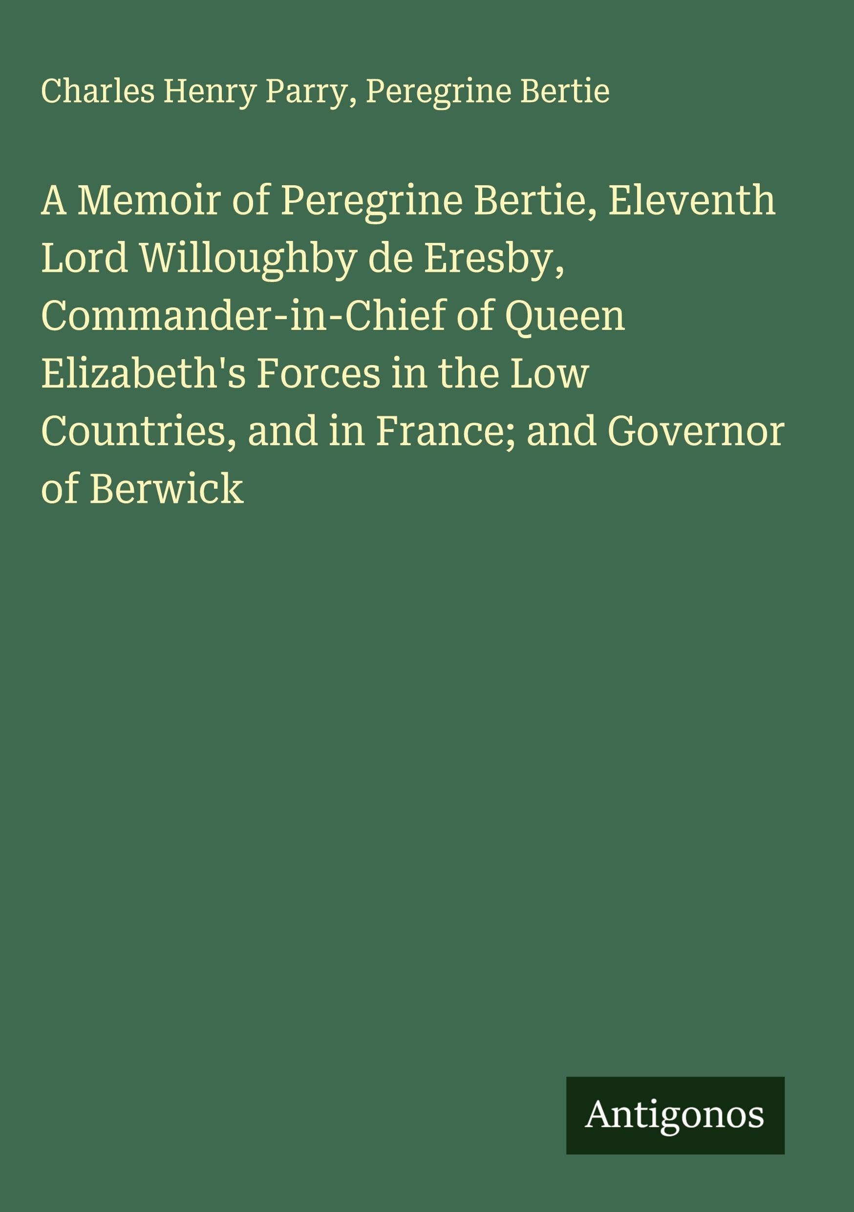 A Memoir of Peregrine Bertie, Eleventh Lord Willoughby de Eresby, Commander-in-Chief of Queen Elizabeth's Forces in the Low Countries, and in France; and Governor of Berwick Classics