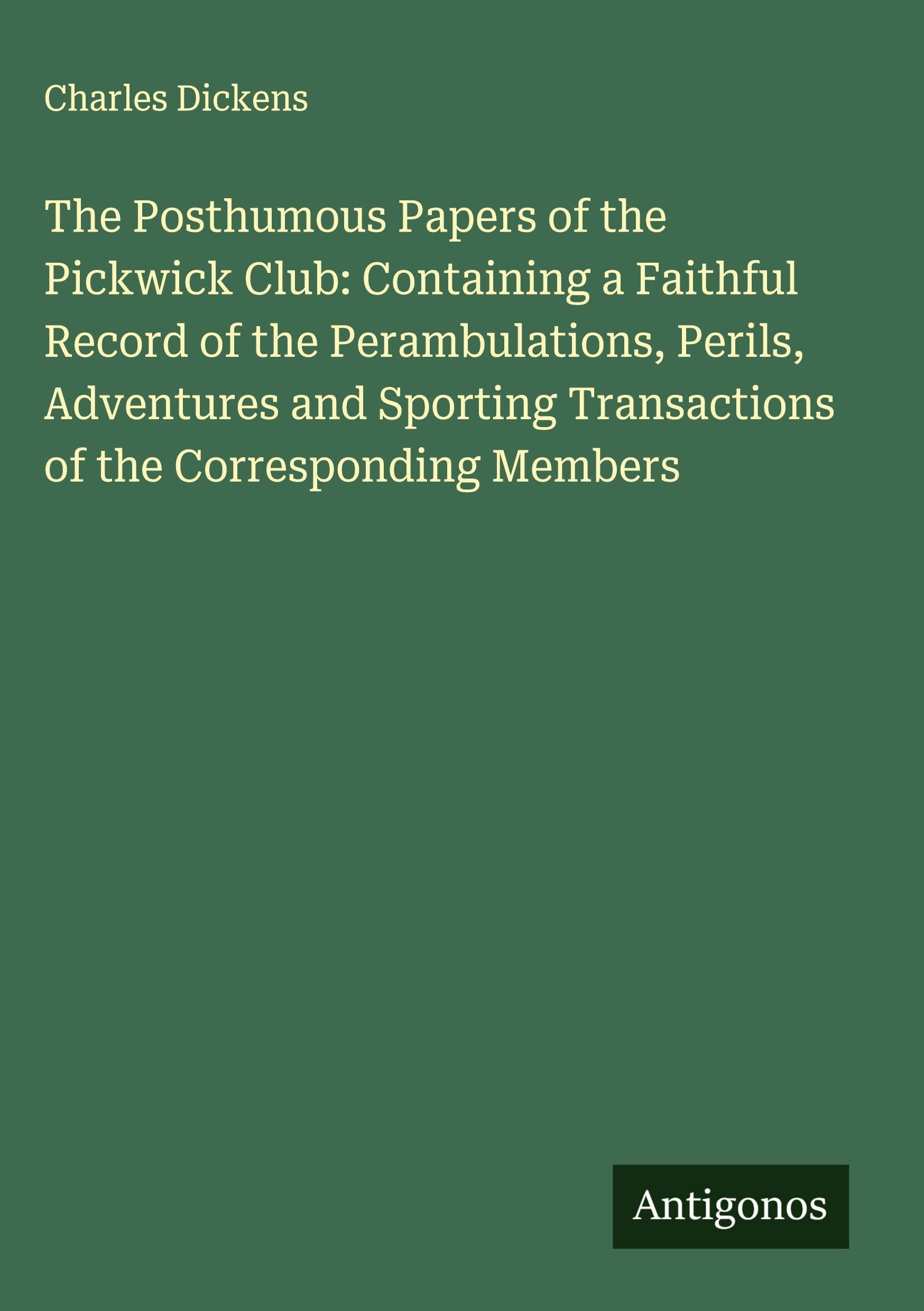 The Posthumous Papers of the Pickwick Club: Containing a Faithful Record of the Perambulations, Perils, Adventures and Sporting Transactions of the Corresponding Members Classics