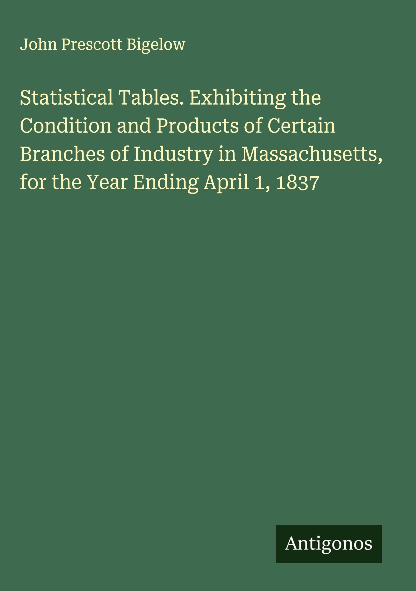 Statistical Tables. Exhibiting the Condition and Products of Certain Branches of Industry in Massachusetts, for the Year Ending April 1, 1837 Classics