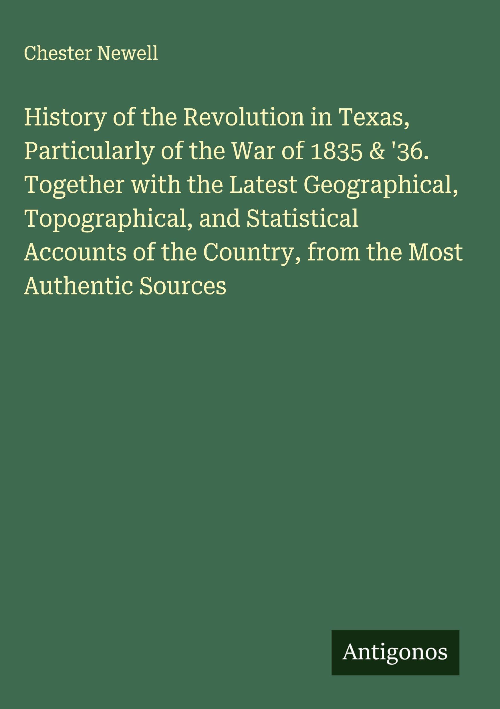 History of the Revolution in Texas, Particularly of the War of 1835 & '36. Together with the Latest Geographical, Topographical, and Statistical Accounts of the Country, from the Most Authentic Sources Classics