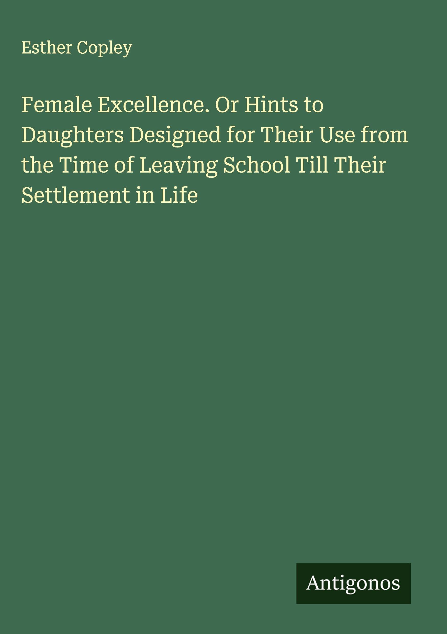 Female Excellence. Or Hints to Daughters Designed for Their Use from the Time of Leaving School Till Their Settlement in Life Classics