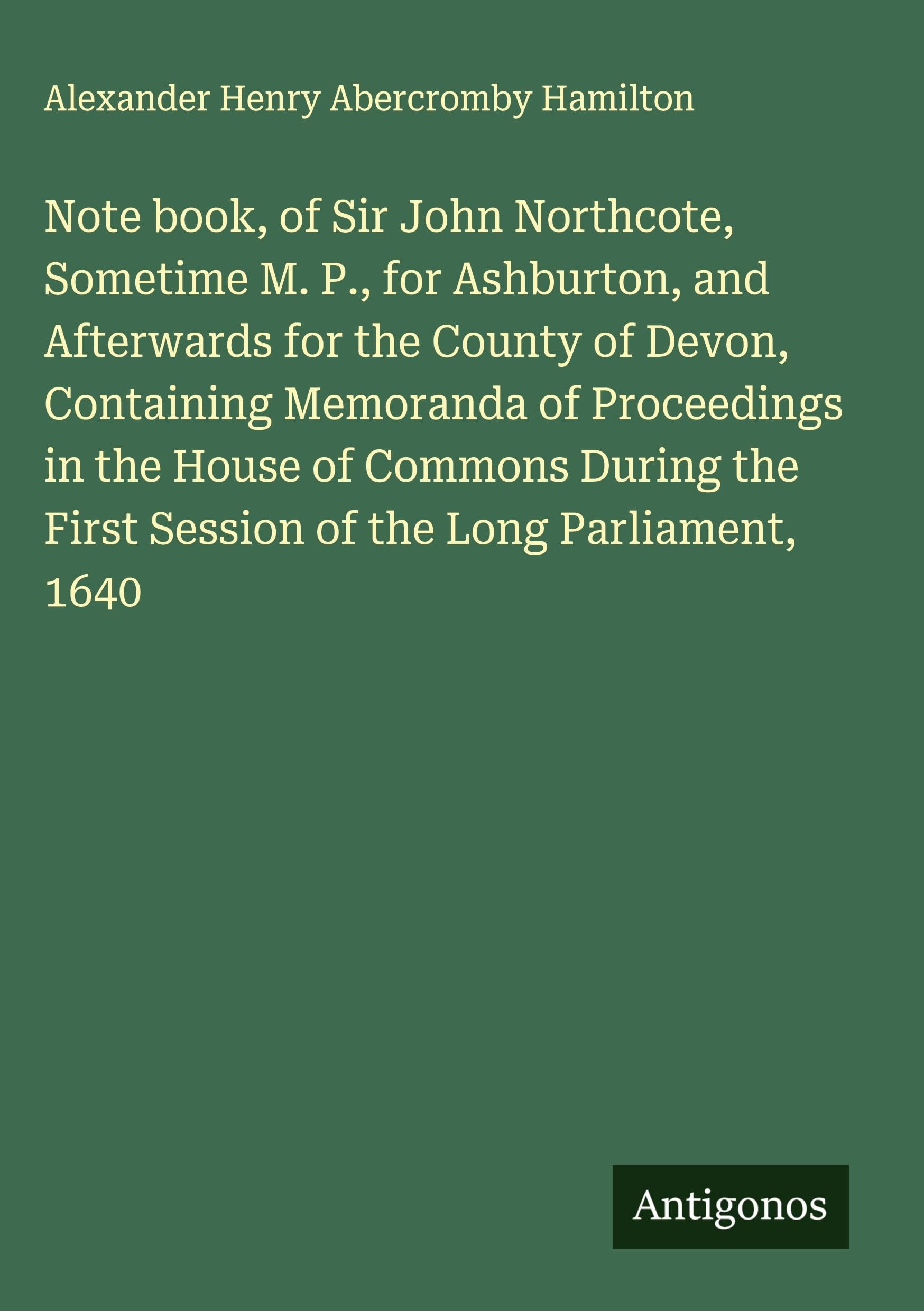 Note book, of Sir John Northcote, Sometime M. P., for Ashburton, and Afterwards for the County of Devon, Containing Memoranda of Proceedings in the House of Commons During the First Session of the Long Parliament, 1640 Classics