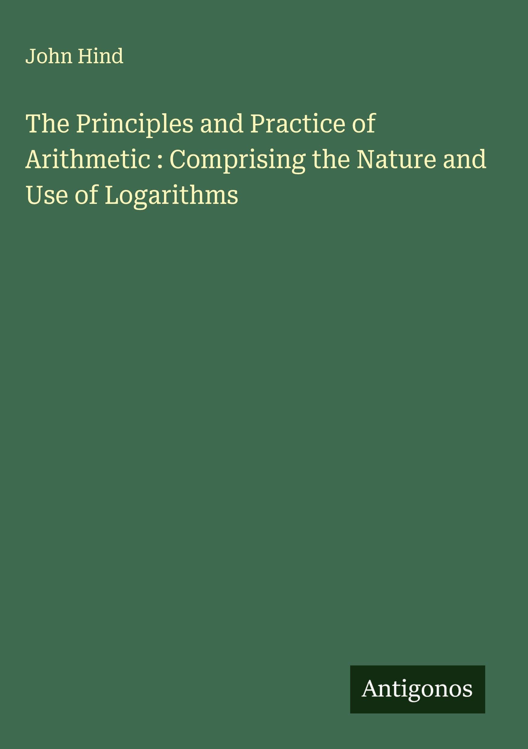 The Principles and Practice of Arithmetic : Comprising the Nature and Use of Logarithms Classics