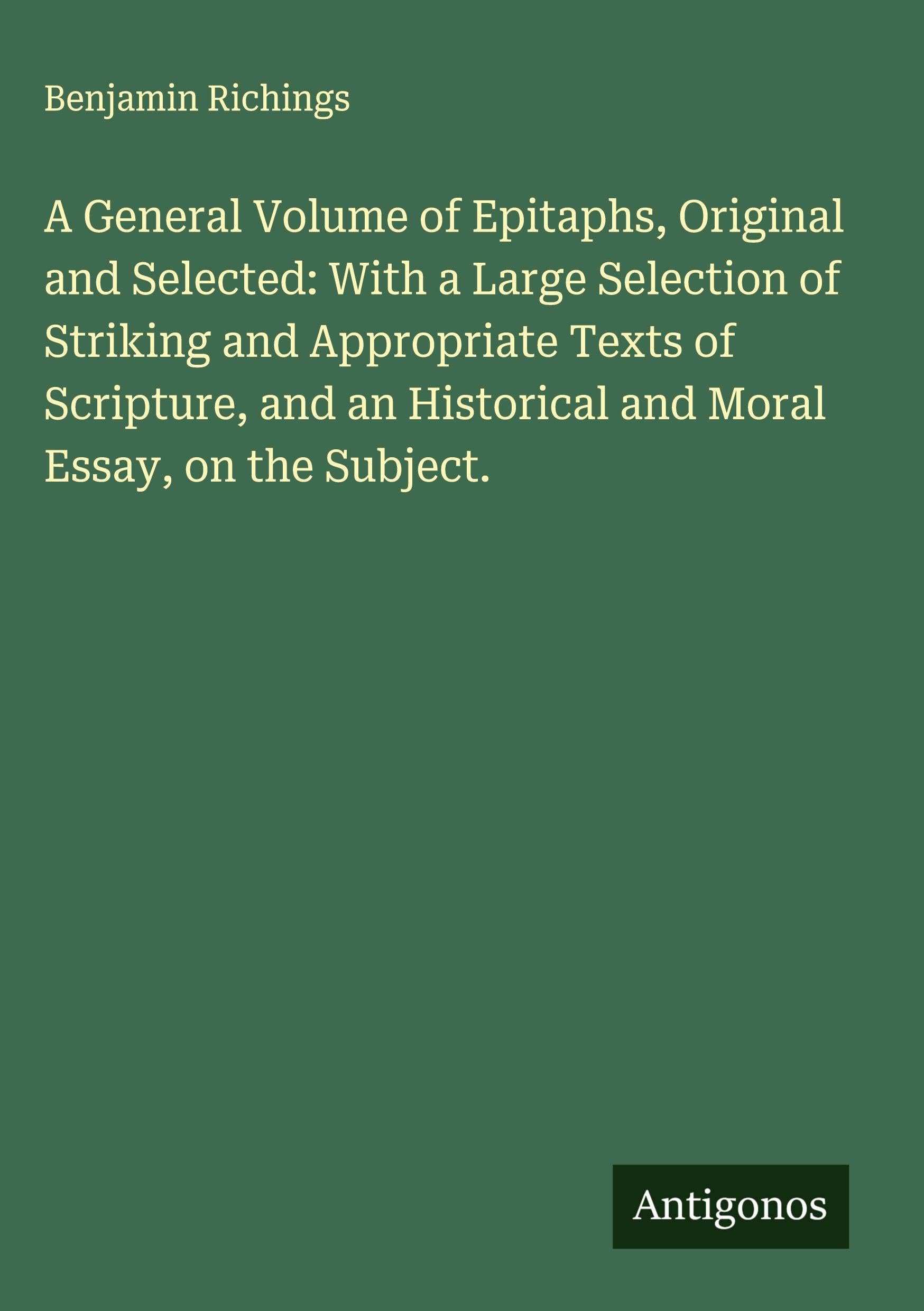 A General Volume of Epitaphs, Original and Selected: With a Large Selection of Striking and Appropriate Texts of Scripture, and an Historical and Moral Essay, on the Subject. Classics