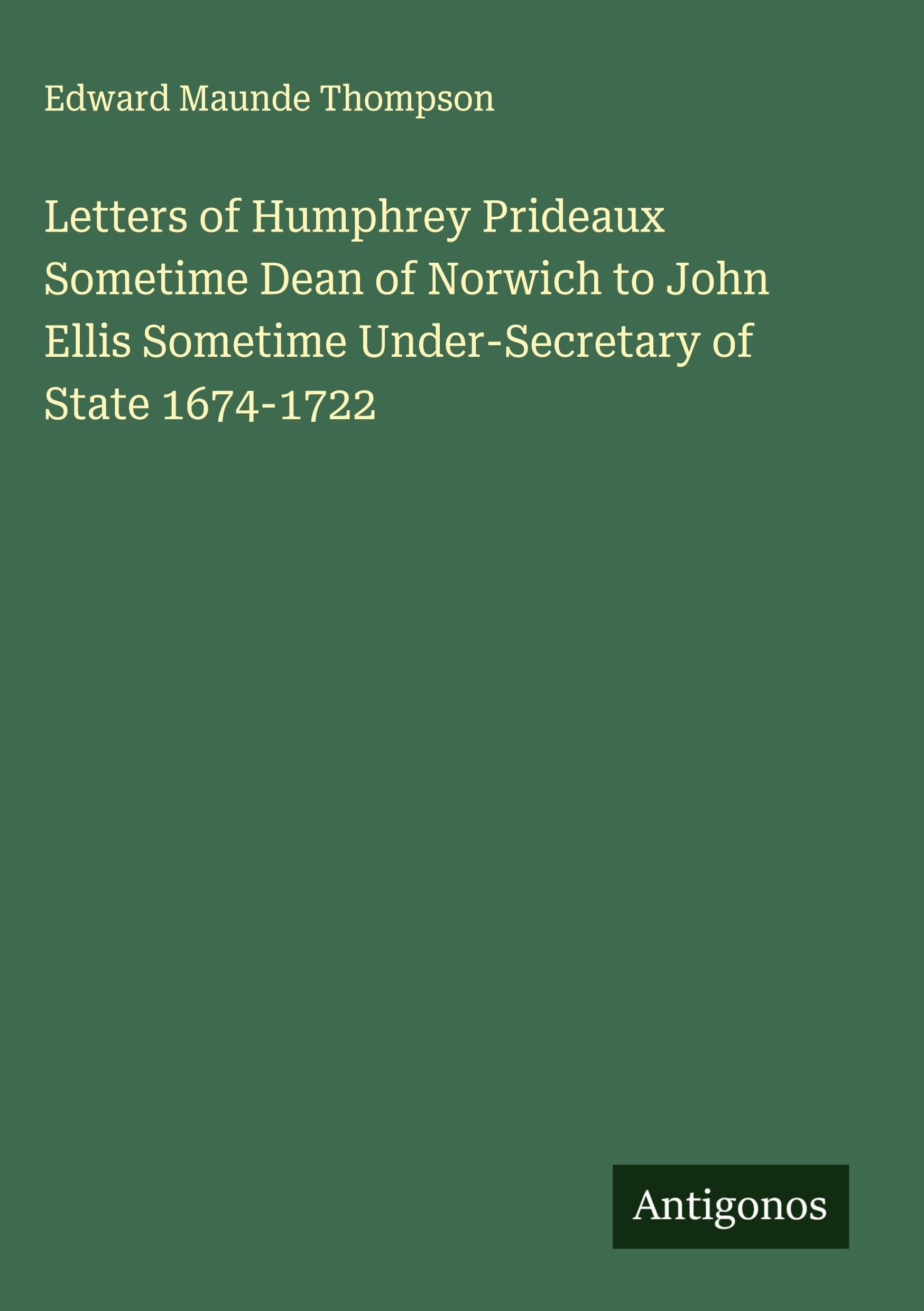 Letters of Humphrey Prideaux Sometime Dean of Norwich to John Ellis Sometime Under-Secretary of State 1674-1722 Classics