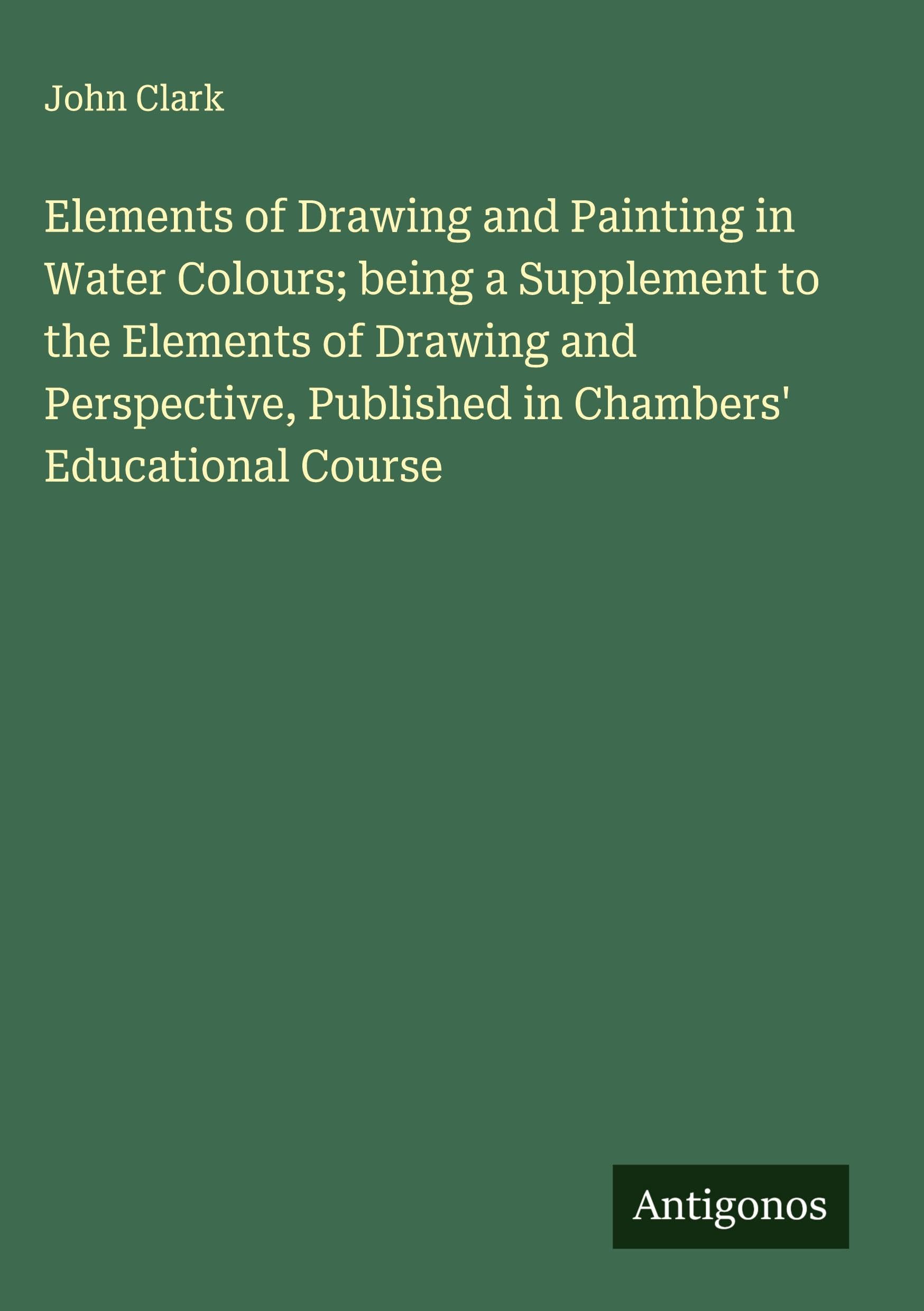 Elements of Drawing and Painting in Water Colours; being a Supplement to the Elements of Drawing and Perspective, Published in Chambers' Educational Course Classics