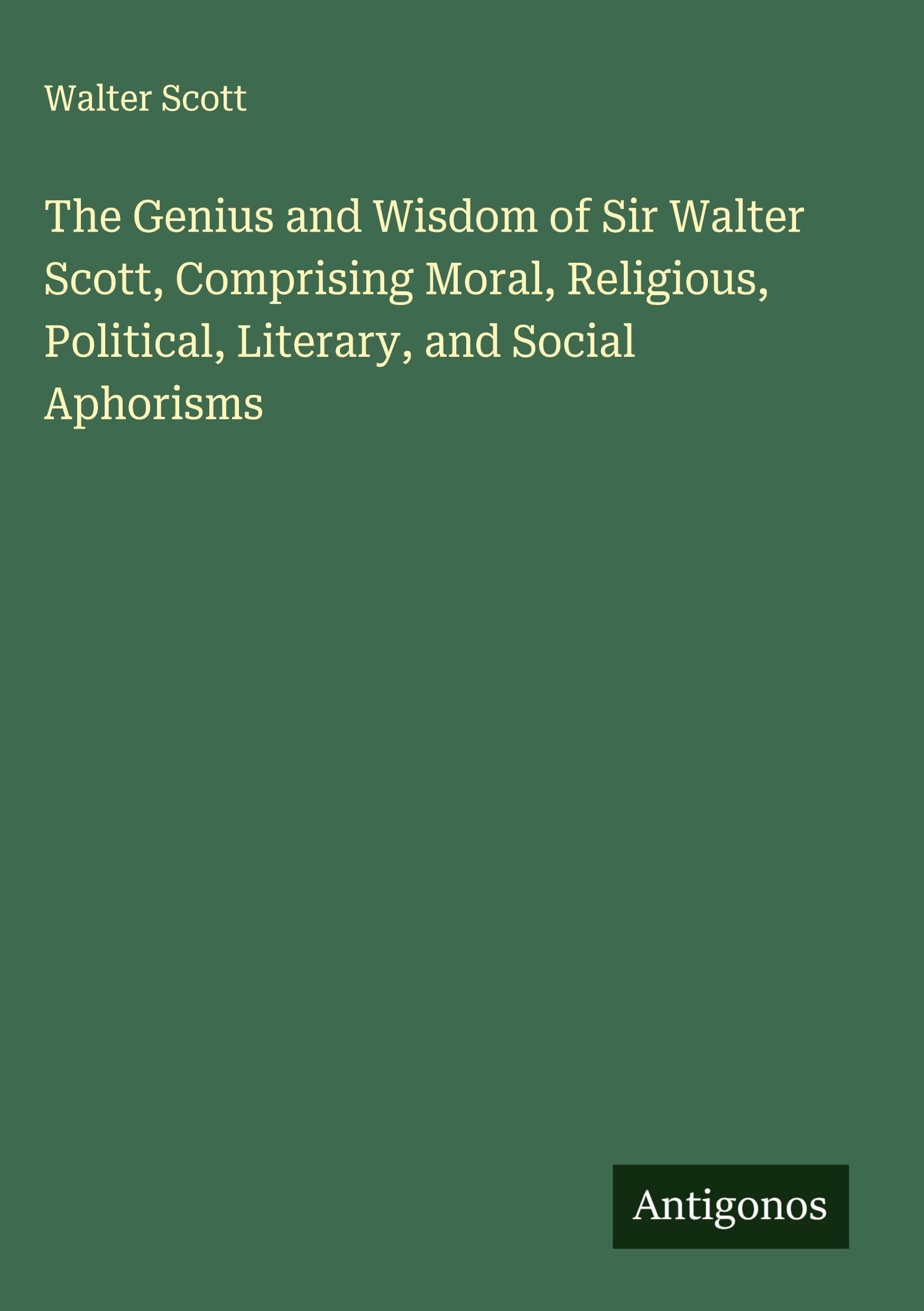 The Genius and Wisdom of Sir Walter Scott, Comprising Moral, Religious, Political, Literary, and Social Aphorisms Classics
