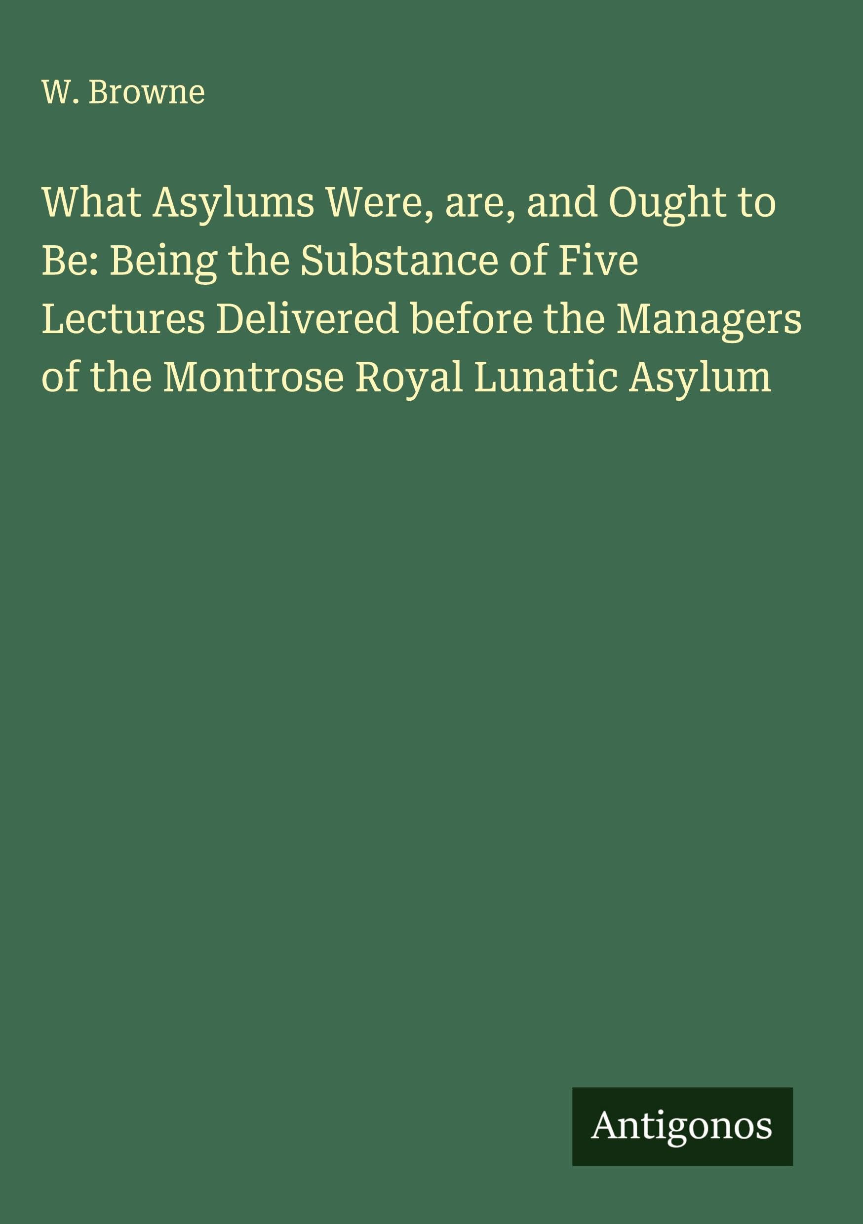 What Asylums Were, are, and Ought to Be: Being the Substance of Five Lectures Delivered before the Managers of the Montrose Royal Lunatic Asylum Classics