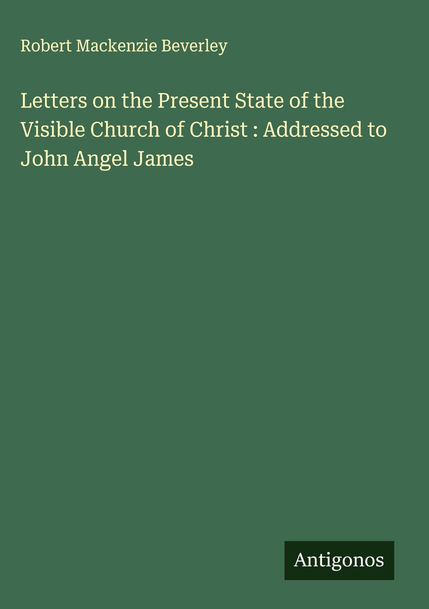 Letters on the Present State of the Visible Church of Christ : Addressed to John Angel James Classics