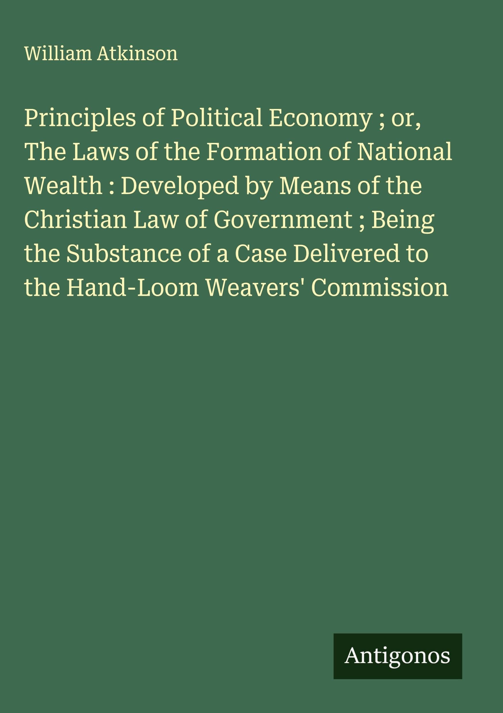 Principles of Political Economy ; or, The Laws of the Formation of National Wealth : Developed by Means of the Christian Law of Government ; Being the Substance of a Case Delivered to the Hand-Loom Weavers' Commission Classics