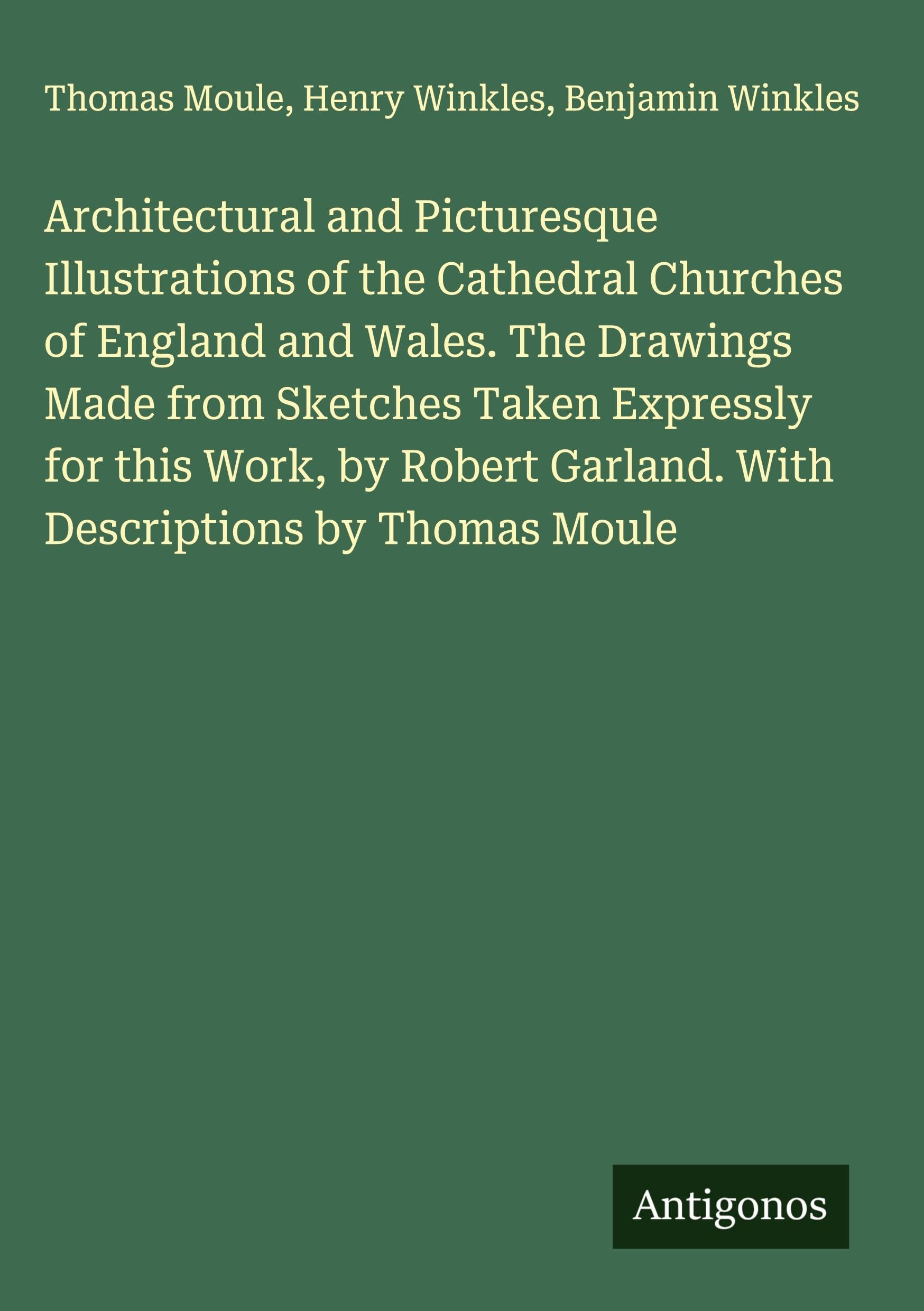 Architectural and Picturesque Illustrations of the Cathedral Churches of England and Wales. The Drawings Made from Sketches Taken Expressly for this Work, by Robert Garland. With Descriptions by Thomas Moule Classics