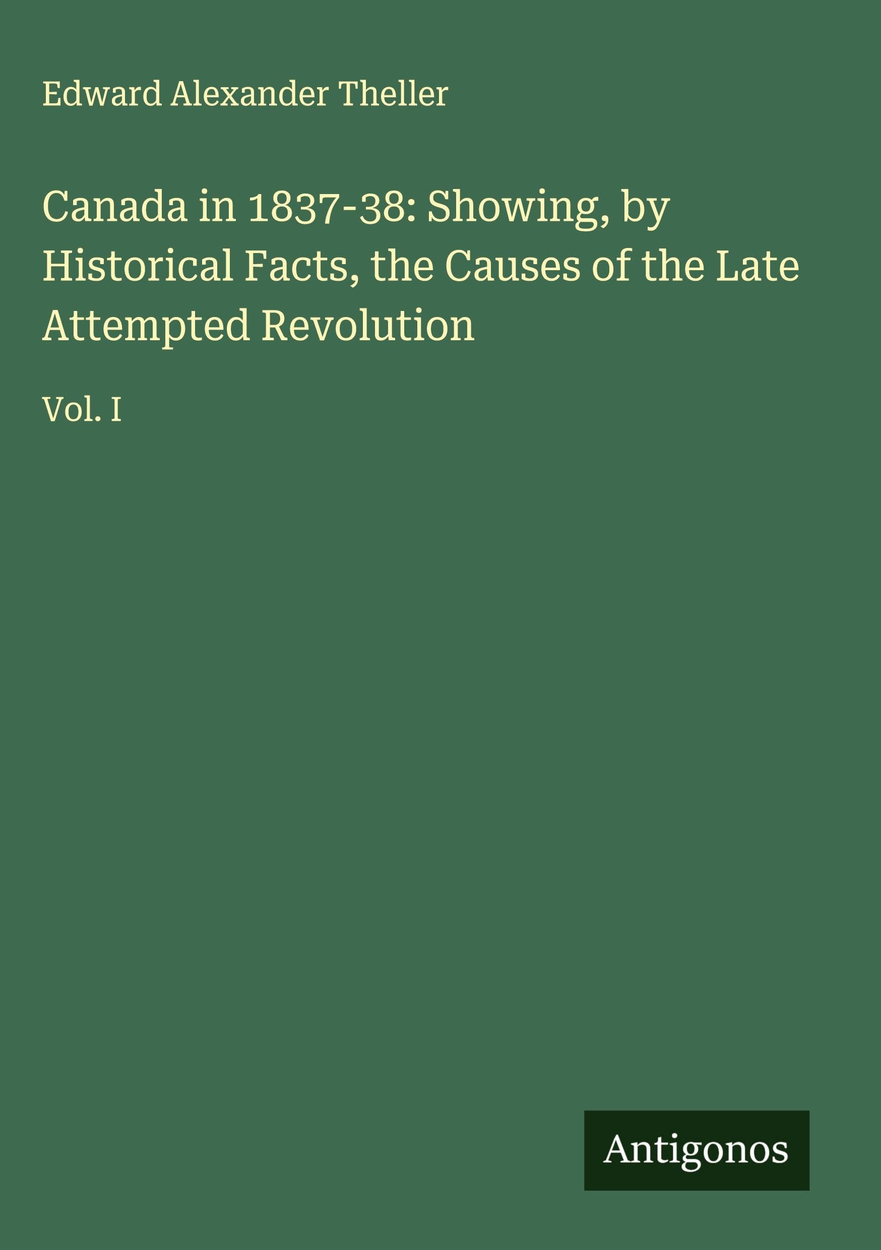 Canada in 1837-38: Showing, by Historical Facts, the Causes of the Late Attempted Revolution Classics