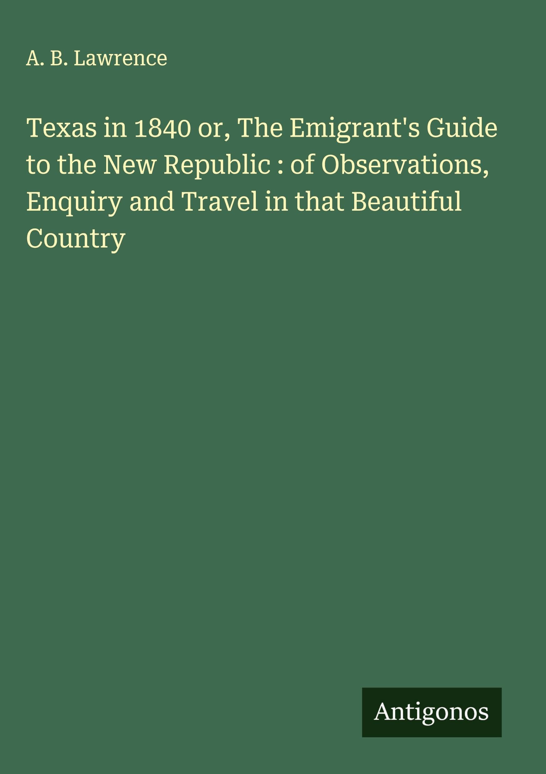 Texas in 1840 or, The Emigrant's Guide to the New Republic : of Observations, Enquiry and Travel in that Beautiful Country Classics