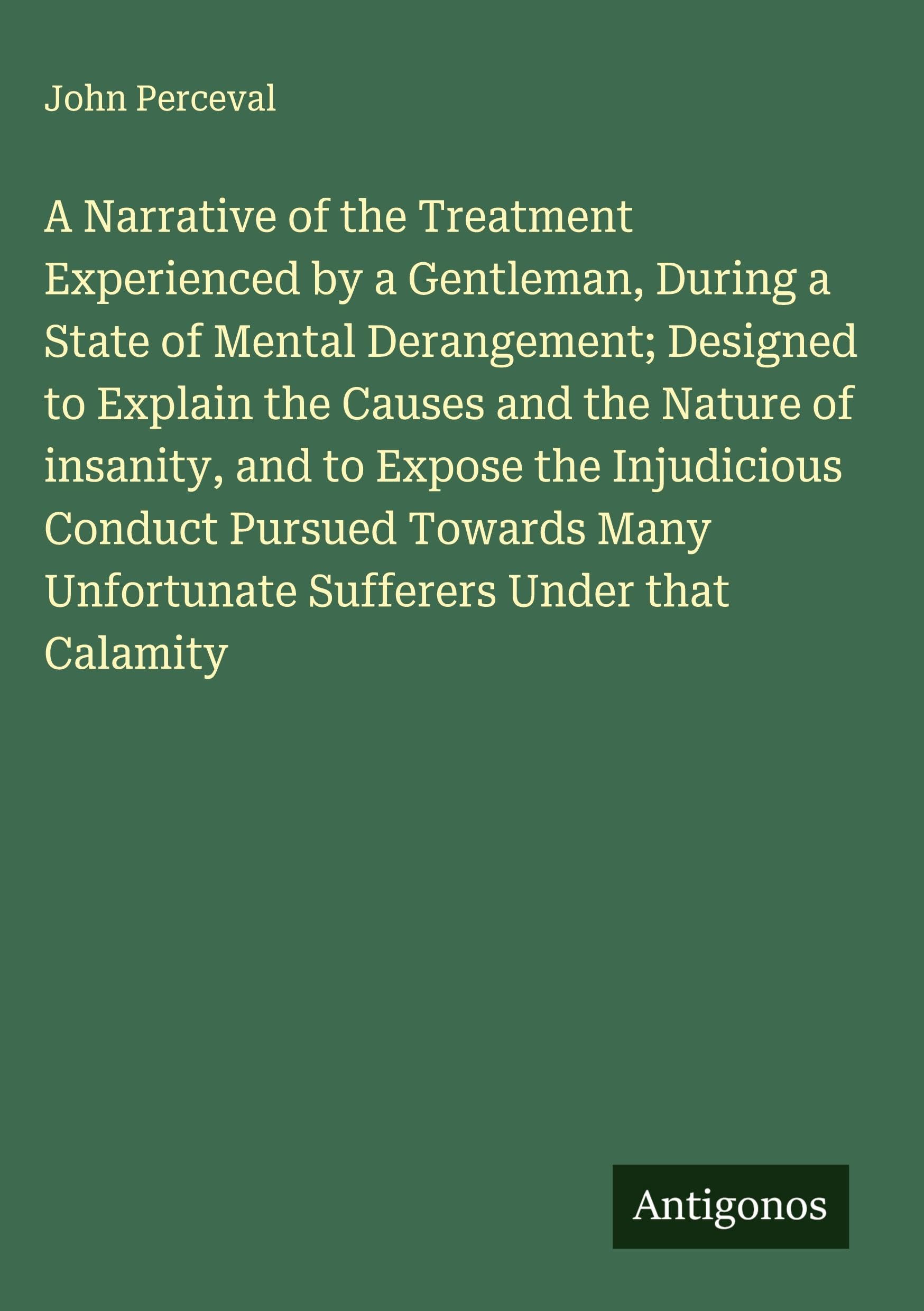 A Narrative of the Treatment Experienced by a Gentleman, During a State of Mental Derangement; Designed to Explain the Causes and the Nature of insanity, and to Expose the Injudicious Conduct Pursued Towards Many Unfortunate Sufferers Under that Calamity Classics